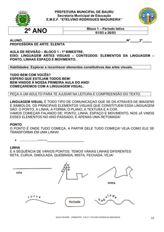 BLOCO	REVISÃO	-	1ºBIMESTRE-		E.M.E.F.	ETELVINO	RODRIGUES	MADUREIRA	
	
12	
PREFEITURA MUNICIPAL DE BAURU
Secretaria Municipal de Educação
E.M.E.F. “ETELVINO RODRIGUES MADUREIRA”
2º ANO Bloco 1 – Período letivo
01/03 a 26/03
ALUNO_________________________________________________________N°_____2°_____
PROFESSORA DE ARTE: ELENITA
AULA DE REVISÃO – BLOCO 1 - 1º BIMESTRE.
EIXO: LINGUAGEM ARTES VISUAIS – CONTEÚDOS: ELEMENTOS DA LINGUAGEM –
PONTO, LINHAS ESPAÇO E MOVIMENTO.
Habilidades: Explorar e reconhecer elementos constitutivos das artes visuais.
TUDO BEM COM VOCÊS?
ESPERO QUE ESTEJAM TODOS BEM!
BEM VINDOS À NOSSA PRIMEIRA AULA DO ANO!
COMEÇAREMOS COM A LINGUAGEM VISUAL.
PEÇA A UM ADULTO PARA TE AJUDAR NA LEITURA E COMPREENSÃO DO TEXTO.
LINGUAGEM VISUAL É TODO TIPO DE COMUNICAÇAO QUE SE DÁ ATRAVES DE IMAGENS
E SIMBOLOS. OS PRINCIPAIS ELEMENTOS VISUAIS QUE CONSTITUEM ESSA LINGUAGEM
SÃO: O PONTO, A LINHA, A FORMA, O PLANO, A TEXTURA E A COR.
VAMOS COMEÇAR FALANDO DE: PONTO, LINHA, ESPAÇO E MOVIMENTO. NOS JÁ VIMOS
ESSES ELEMENTOS NO ANO PASSADO, É APENAS UMA RETOMADA!
PONTO.
O PONTO É ONDE TUDO COMEÇA. A PARTIR DELE TUDO COMEÇA! VEJA COMO ELE SE
TRANSFORMA EM UMA LINHA!
• ...................---------____________________
LINHA
É A SEQUÊNCIA DE VÁRIOS PONTOS. TEMOS VÁRIAS LINHAS DIFERENTES:
RETA, CURVA, ONDULADA, QUEBRADA, MISTA, FECHADA. VEJA!
 