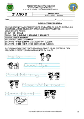 BLOCO	REVISÃO	-	1ºBIMESTRE-		E.M.E.F.	ETELVINO	RODRIGUES	MADUREIRA	
	
15	
PREFEITURA MUNICIPAL DE BAURU
Secretaria Municipal de Educação
E.M.E.F. “ETELVINO RODRIGUES MADUREIRA”
2º ANO D Período letivo
01/03 a 15/03 - Remota
Nome______________________________________________________n°______2°___________
INGLÊS -TEACHER ROSANA
NESTA QUINZENA VAMOS RELEMBRAR AS SAUDAÇÕES EM INGLÊS, OU SEJA, OS
GREETINGS, VAMOS RELEMBRAR E TREINAR OS CUMPRIMENTOS.
LEIA O QUADRO ABAIXO:
OI, OLÁ = HI / HELLO
TCHAU = BYE / BYE-BYE / GOODBYE / GOOD-BYE
BOM DIA = GOOD MORNING
BOA TARDE = GOOD AFTERNOON
BOA NOITE = GOOD EVENING (AO ENCONTRAR ALGUÉM)
BOA NOITE = GOOD NIGHT (AO SE DESPEDIR DE ALGUÉM)
1 – CUBRA AS PALAVRAS TRACEJADAS COM O LÁPIS, IGUAL O MODELO, PARA
APRENDER A ESCREVER OS CUMPRIMENTOS EM INGLÊS.
 