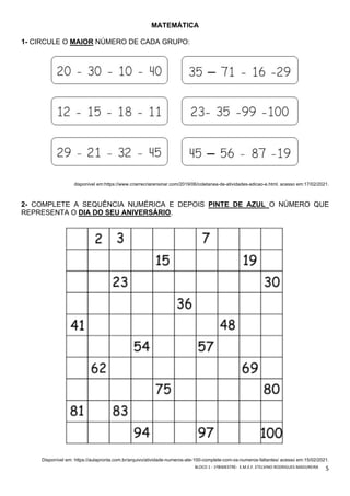 BLOCO	1	-	1ºBIMESTRE-		E.M.E.F.	ETELVINO	RODRIGUES	MADUREIRA	
	
5	
MATEMÁTICA
1- CIRCULE O MAIOR NÚMERO DE CADA GRUPO:
disponivel em:https://www.criarrecriarensinar.com/2019/06/coletanea-de-atividades-adicao-e.html. acesso em:17/02/2021.
2- COMPLETE A SEQUÊNCIA NUMÉRICA E DEPOIS PINTE DE AZUL O NÚMERO QUE
REPRESENTA O DIA DO SEU ANIVERSÁRIO.
Disponível em: https://aulapronta.com.br/arquivo/atividade-numeros-ate-100-complete-com-os-numeros-faltantes/ acesso em:15/02/2021.
 