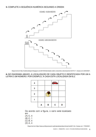 BLOCO	1	-	1ºBIMESTRE-		E.M.E.F.	ETELVINO	RODRIGUES	MADUREIRA	
	
6	
3- COMPLETE A SEQUÊNCIA NUMÉRICA SEGUINDO A ORDEM:
Disponível em:http://notebookdaprof.blogspot.com/2015/04/atividade-ordem-crescente-e-decrescente.html?m=1. Acesso em 22/02/2021.
4- NO DIAGRAMA ABAIXO, A LOCALIZAÇÃO DE CADA OBJETO E IDENTIFICADA POR UM A
LETRA E UM NÚMERO. POR EXEMPLO, A CASA ESTÁ LOCALIZADA EM B,2.
Disponível em:https://www.professoracarol.org/hotpotatoes/descritores/mat/d01.htm. Acesso em: 17/02/2021.
 