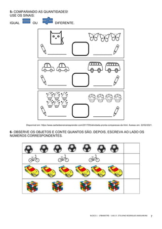BLOCO	1	-	1ºBIMESTRE-		E.M.E.F.	ETELVINO	RODRIGUES	MADUREIRA	
	
7	
5- COMPARANDO AS QUANTIDADES!
USE OS SINAIS:
IGUAL OU DIFERENTE.
Disponível em: https://www.aartedeensinareaprender.com/2017/05/atividade-pronta-comparacao-de.html. Acesso em: 22/02/2021.
6- OBSERVE OS OBJETOS E CONTE QUANTOS SÃO. DEPOIS, ESCREVA AO LADO OS
NÚMEROS CORRESPONDENTES.
 
