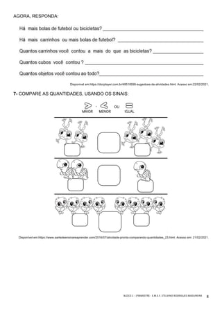 BLOCO	1	-	1ºBIMESTRE-		E.M.E.F.	ETELVINO	RODRIGUES	MADUREIRA	
	
8	
AGORA, RESPONDA:
Disponível em:https://docplayer.com.br/48518599-sugestoes-de-atividades.html. Acesso em:22/02/2021.
7- COMPARE AS QUANTIDADES, USANDO OS SINAIS:
Disponível em:https://www.aartedeensinareaprender.com/2016/07/atividade-pronta-comparando-quantidades_23.html. Acesso em: 21/02/2021.
 