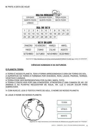 BLOCO	1	-	1ºBIMESTRE-		E.M.E.F.	ETELVINO	RODRIGUES	MADUREIRA	
	
9	
8- PINTE A DATA DE HOJE!
disponivel em:https://danieducar.com.br/wp-content/uploads/2018/08/e5112-slide1.jpg. acesso em:22/02/2021.
CIÊNCIAS HUMANAS E DA NATUREZA
O PLANETA TERRA
A TERRA É NOSSO PLANETA, TEM A FORMA ARREDONDADA E GIRA EM TORNO DO SOL.
A SUPERFÍCIE DA TERRA É FORMADA POR OCEANOS, RIOS, LAGOS, PEDRAS, TERRAS,
VEGETAIS E ANIMAIS.
A TERRA PODE SER REPRESENTADA POR GLOBO, MAPA, FOTO.
A TERRA É ENVOLVIDA POR UMA ATMOSFERA. ATMOSFERA É UMA CAMADA DE AR. OS
ANIMAIS E AS PLANTAS NECESSITAM DE ÁGUA, AR, LUZ E CALOR SOLAR PARA
SOBREVIVER.
1- COM AUXÍLIO, LEIA O TEXTO E PINTE DE AZUL, O NOME DO NOSSO PLANETA:
2- LIGUE O NOME DO NOSSO PLANETA:
disponivel em: https://amorensina.com.br/atividades-de-alfabetizacao-geografia/.acesso em:17/02/2021.
 