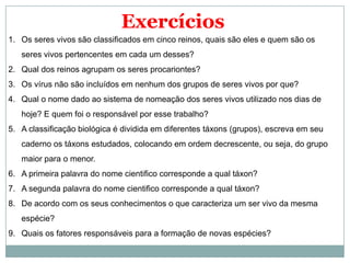 Exercícios
1. Os seres vivos são classificados em cinco reinos, quais são eles e quem são os
   seres vivos pertencentes em cada um desses?
2. Qual dos reinos agrupam os seres procariontes?
3. Os vírus não são incluídos em nenhum dos grupos de seres vivos por que?
4. Qual o nome dado ao sistema de nomeação dos seres vivos utilizado nos dias de
   hoje? E quem foi o responsável por esse trabalho?
5. A classificação biológica é dividida em diferentes táxons (grupos), escreva em seu
   caderno os táxons estudados, colocando em ordem decrescente, ou seja, do grupo
   maior para o menor.
6. A primeira palavra do nome cientifico corresponde a qual táxon?
7. A segunda palavra do nome cientifico corresponde a qual táxon?
8. De acordo com os seus conhecimentos o que caracteriza um ser vivo da mesma
   espécie?
9. Quais os fatores responsáveis para a formação de novas espécies?
 