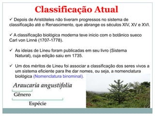 Classificação Atual
 Depois de Aristóteles não tiveram progressos no sistema de
classificação até o Renascimento, que abrange os séculos XIV, XV e XVI.

 A classificação biológica moderna teve inicio com o botânico sueco
Carl von Linné (1707-1778).

 As ideias de Lineu foram publicadas em seu livro (Sistema
  Natural), cuja edição saiu em 1735.

 Um dos méritos de Lineu foi associar a classificação dos seres vivos a
  um sistema eficiente para lhe dar nomes, ou seja, a nomenclatura
  biológica (Nomenclatura binominal).
 