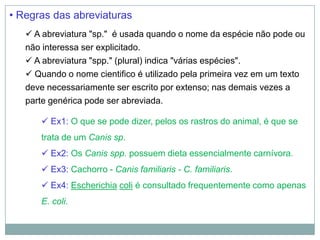 • Regras das abreviaturas
    A abreviatura "sp." é usada quando o nome da espécie não pode ou
   não interessa ser explicitado.
    A abreviatura "spp." (plural) indica "várias espécies".
    Quando o nome cientifico é utilizado pela primeira vez em um texto
   deve necessariamente ser escrito por extenso; nas demais vezes a
   parte genérica pode ser abreviada.

       Ex1: O que se pode dizer, pelos os rastros do animal, é que se
      trata de um Canis sp.
       Ex2: Os Canis spp. possuem dieta essencialmente carnívora.
       Ex3: Cachorro - Canis familiaris - C. familiaris.
       Ex4: Escherichia coli é consultado frequentemente como apenas
      E. coli.
 