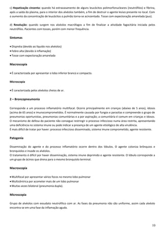 c) Hepatização cinzenta: quando há extravasamento de alguns leucócitos polimorfonucleares (neutrófilos) e fibrina,
após a saída do plasma, para o interior dos alvéolos também, a fim de destruir o agente lesivo presente no local. Com
o aumento da concentração de leucócitos o pulmão torna-se acinzentado. Tosse com expectoração amarelada (pus).
d) Resolução: quando surgem nos alvéolos macrófagos a fim de finalizar a atividade fagocitária iniciada pelos
neutrófilos. Pacientes com tosses, porém com menor frequência.
Sintomas
• Dispnéia (devido ao líquido nos alvéolos)
• Febre alta (devido à inflamação)
• Tosse com expectoração amarelada
Macroscopia
• É caracterizada por apresentar o lobo inferior branco e compacto.
Microscopia
• É caracterizada pelos alvéolos cheios de ar.
2 – Broncopneumonia
Corresponde a um processo inflamatório multifocal. Ocorre principalmente em crianças (abaixo de 5 anos), idosos
(acima de 65 anos) e imunocomprometidos. É normalmente causada por fungos e parasitas e compreende o grupo de
pneumonias oportunistas, pneumonias comunitárias e a por aspiração; a comunitária é comum em crianças e idosos.
O mecanismo de defesa do paciente não consegue restringir o processo infeccioso numa área restrita, apresentando
uma deficiência no sistema imune ou pode indicar a presença de um agente etiológico de alta virulência.
É mais difícil de tratar por haver: processo infeccioso disseminado, sistema imune comprometido, agente resistente.
Patogenia
Disseminação do agente e do processo inflamatório ocorre dentro dos lóbulos. O agente coloniza brônquios e
bronquíolos e invade os alvéolos.
O tratamento é difícil por haver disseminação, sistema imune deprimido e agente resistente. O lóbulo corresponde a
um grupo de ácinos que drena para o mesmo bronquíolo terminal.
Macroscopia
• Multifocal por apresentar vários focos no mesmo lobo pulmonar
• Multicêntrica por acometer mais de um lobo pulmonar
• Muitas vezes bilateral (pneumonia dupla).
Microscopia
Grupo de alvéolos com exsudato neutrofílico com ar. As fases da pneumonia não são uniforme, assim cada alvéolo
encontra-se em uma fase da inflamação aguda.
10
 