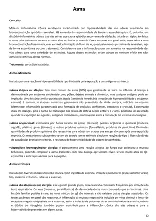 Asma
Conceito
Moléstia inflamatória crônica recidivante caracterizada por hiperreatividade das vias aéreas resultando em
broncoconstrição episódica reversível. Há aumento da responsividade da árvore traqueobrônquica. É, portanto, um
distúrbio inflamatório crônico das vias aéreas que causa episódios recorrentes de sibilação, falta de ar, rigidez torácica,
e tosse principalmente durante a noite e/ou no início da manhã. Esses sintomas em geral estão associados a uma
broncoconstrição disseminada, mas variável, e limitação do fluxo de ar, que é pelo menos parcialmente reversível, seja
de forma espontânea ou com tratamento. Considera-se que a inflamação cause um aumento na responsividade das
vias aéreas para uma variedade de estímulos. Alguns desses estímulos teriam pouco ou nenhum efeito em não-
asmáticos com vias aéreas normais.
Tratamento: corticóide inalatório.
Asma extrínseca
Iniciada por uma reação de hipersensibilidade tipo I induzida pela exposição a um antígeno extrínseco.
•Asma atópica ou alérgica: tipo mais comum de asma (90%) que geralmente se inicia na infância. A doença é
desencadeada por antígenos ambientais como pólen, dejetos animais e alimentos, mas qualquer antígeno pode ser
implicado. Uma história familiar positiva de atopia (tendência hereditária a reações de hipersensibilidade a antígenos
comuns) é comum, e ataques asmáticos geralmente são precedidos de rinite alérgica, urticária ou eczema
(dermatose inflamatória caracterizada pela formação de vesículas confluentes, exsudatos e crostas). É observado
mais em crianças, pois o ponto de maturação das células de defesa ocorre entre 5 e 7 anos, podendo ser acelerado
quando há exposição aos agentes, antígenos microbianos, promovendo assim a maturação do sistema imunológico.
• Asma ocupacional: estimulada por fumos (resina de epóxi, plásticos), poeiras orgânicas e químicas (madeira,
algodão, platina), gases (tolueno) e outros produtos químicos (formaldeído, produtos da penicilina). Diminutas
quantidades de produtos químicos são necessárias para induzir um ataque que em geral ocorre após uma exposição
repetida. Os mecanismos subjacentes variam de acordo com o estímulo e incluem reações do tipo I, liberação direta
de substâncias broncoconstritoras, e respostas de hipersensibilidade de origem desconhecida.
• Aspergilose broncopulmonar alérgica: é parcialmente uma reação alérgica ao fungo que colonizou a mucosa
brônquica, podendo complicar a asma. Pacientes com essa doença apresentam níveis séricos muito altos de IgE,
eosinofilia e anticorpos séricos para Aspergillus.
Asma intrínseca
Iniciada por diversos mecanismos não imunes como ingestão de aspirina, infecções pulmonares (especialmente virais),
frio, inalantes irritativos, estresse e exercício.
• Asma não atópica ou não alérgica: é o segundo grande grupo, desencadeado com maior frequência por infecções do
trato respiratório. Os vírus (rinovirus, parainfluênza) são desencadeadores mais comuns do que as bactérias. Uma
história familiar positiva é rara; os níveis séricos de IgE são normais e não existem outras alergias associadas. Os
testes cutâneos em geral são negativos. A inflamação da mucosa respiratória induzida por vírus diminui o limiar de
receptores vagais subepiteliais para irritantes, assim a inalação de poluentes do ar como o dióxido de enxofre, ozônio
e dióxido de nitrogênio, também podem contribuir para a inflamação crônica das vias aéreas e para a
hiperreatividade presentes em alguns casos.
12
 