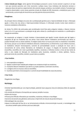 • Asma induzida por drogas: vários agentes farmacológicos provocam a asma. A asma sensível a aspirina é um tipo
raro que acomete pacientes com rinite recorrente e pólipos nasais. Esses indivíduos são altamente sensíveis a
pequenas doses de aspirina e experimentam não somente ataques asmáticos, mas também urticária. É provável que
a aspirina desencadeie a asma nesses pacientes através da inibição da COX, desviando o metabolismo para a LOX,
aumentando a concentração de leucotrienos que são potentes broncoconstritores.
Patogênese
Os principais fatores etiológicos da asma são a predisposição genética para a hipersensibilidade do tipo I, inflamação
aguda e crônica das vias aéreas e hiperresponsividade brônquica. A inflamação envolve muitos tipos celulares e
inúmeros mediadores inflamatórios.
As células Th₂ (CD4+) são estimuladas pela sensibilização inicial feita pelos antígenos inalados, e liberam citocinas
como IL-4 e IL-5, que promovem a produção de IgE pelas células β, a proliferação de mastócitos e a proliferação e
ativação de eosinófilos.
Na reexposição ao antígeno a reação imediata é desencadeada pela ligação cruzada induzida pela IgE ligada a
receptores de IgE nos mastócitos das vias aéreas. Essas células liberam mediadores pré-formados que abrem as
junções fechadas entre as células epiteliais. O antígeno pode entrar na mucosa para ativar os mastócitos e eosinófilos
da mucosa, que por sua vez liberam mediadores adicionais. Coletivamente, ou diretamente, ou por reflexos neuronais,
os mediadores induzem broncoespasmo, aumento de permeabilidade vascular e produção de muco com o
recrutamento de outras células liberadoras de mediadores do sangue. A chegada de leucócitos recrutados
(neutrófilos, eosinófilos (em maior quantidade), basófilos, monócitos e linfócitos) sinaliza o início da fase tardia da
asma e uma rodada de liberação de mediadores pelos leucócitos, endotélio e células epiteliais. Fatores,
particularmente dos eosinófilos, também causam danos ao epitélio.
• Fase Imediata
1 – nova exposição ao antígeno;
2 – ligação cruzada do IgE mediada pelo antígeno aos receptores de IgE nos mastócitos;
3 – mastócitos liberam mediadores que abrem as junções epiteliais e estimulam neurônios;
4 – o antígeno entra na mucosa e ativa os eosinófilos;
5 – neurônios permitem o broncoespasmo e aumento da permeabilidade dos vasos (leucócitos);
• Fase Tardia
Chegada dos macrófagos.
Morfologia
• Pulmão hiperdistendido por uma hiperinsuflação, podendo haver pequenas áreas de atelectasia (falta de expansão
pulmonar).
• Há oclusão dos brônquios e bronquíolos por espessos tampões mucosos.
• Edema de mucosa.
• Presença de infiltrado inflamatório por eosinófilos, mastócitos, linfócitos e macrófagos.
• Aumento do tamanho das glândulas submucosas e hipertrofia do músculo da parede brônquica
• Remodelagem das vias aéreas.
• Apesar da obstrução do fluxo de ar ser primariamente atribuída a broncoconstrição muscular, a remodelagem das
vias aéreas também pode contribuir para essa obstrução.
13
 