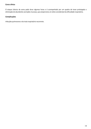 Curso clínico
O ataque clássico de asma pode durar algumas horas e é acompanhado por um quadro de tosse prolongada e
eliminação de abundantes secreções mucosas, que proporciona um alívio considerável da dificuldade respiratória.
Complicações
Infecções pulmonares e do trato respiratório recorrente.
14
 