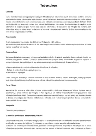 Tuberculose
Conceito
É uma moléstia infecto contagiosa provocada pelo Mycobacterium tuberculosis ou M. bovis. Essas bactérias têm uma
parede celular ciliosa, composta de ácido micólico, que as torna ácido resistentes, significando que eles retêm corante
mesmo em um tratamento com uma mistura de ácido e álcool. Assim correspondem ao grupo Bacilo de Koch - BAAR
(Bacilo álcool-ácido resistente) corável pelo método Ziehl-Neelsen, necessitam de altas tensões de oxigênio. O M.
tuberculosis é responsável pela maioria dos casos de tuberculose. O reservatório da infecção são humanos com
tuberculose ativa. As tuberculoses orofaríngea e intestinal contraídas pela ingestão de leite contaminado com M.
bovis é raro em países desenvolvidos.
Transmissão
As principais vias de transmissão são: 95% aérea, 4% digestiva e 1% cutânea.
A transmissão pode ocorrer através do ar, por meio de gotículas contendo bacilos expelidos por um doente ao tossir,
espirrar ou ao falar em voz alta.
Epidemiologia
A propagação da tuberculose está intimamente ligada às condições de vida da população. Sua prevalência é maior nas
periferias das grandes cidades. A infecção pode ocorrer em qualquer idade, e nem todas as pessoas expostas se
tornam infectadas. A probabilidade de que a tuberculose seja transmitida depende de alguns fatores:
• Da contagiosidade do caso índice (doente bacilífero fonte de infecção).
• Do tipo de ambiente onde a exposição ocorreu.
• Da duração da exposição.
Certas condições de doenças também aumentam o risco: diabetes mellitus, linfoma de Hodgkin, doença pulmonar
obstrutiva crônica (silicose), insuficiência renal crônica, má nutrição, alcoolismo e imunossupressão.
Curso Clínico
Na maioria das pessoas a tuberculose primária e assintomática, ainda que possa causar febre e derrame pleural.
Geralmente, a única evidencia de infecção, se ficar alguma, é um nódulo fibrocalcificado muito pequeno no local
infectado (nódulo de Ghon). Os organismos viáveis podem permanecer latentes em tais lesões por décadas. Quando
as defesas imunológicas do indivíduo estão baixas a infecção pode reativar-se para produzir doença comunicável e
potencialidade de risco à vida.
Patogenia
É formada por duas etapas:
1 - Período primário ou de complexo primário.
O bacilo da tuberculose, no início da infecção, replica-se essencialmente sem ser verificado, enquanto posteriormente
na infecção, a resposta dos linfócitos Th estimulam os macrófagos a conter a proliferação das bactérias.
Os bacilos são envoltos por uma cápsula de glicolipídio coberto por manose, enquanto os macrófagos são as únicas
células que apresentam receptores para manose, por isso quando os bacilos invadem o trato respiratório se ligam a
15
 