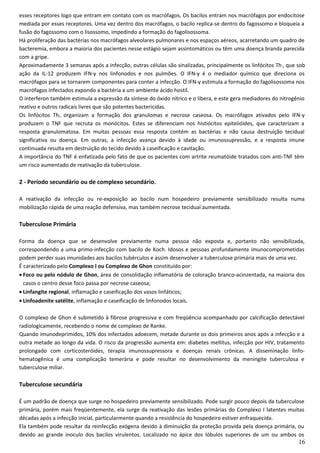 esses receptores logo que entram em contato com os macrófagos. Os bacilos entram nos macrófagos por endocitose
mediada por esses receptores. Uma vez dentro dos macrófagos, o bacilo replica-se dentro do fagossomo e bloqueia a
fusão do fagossomo com o lisossomo, impedindo a formação do fagolisossoma.
Há proliferação das bactérias nos macrófagos alveolares pulmonares e nos espaços aéreos, acarretando um quadro de
bacteremia, embora a maioria dos pacientes nesse estágio sejam assintomáticos ou têm uma doença branda parecida
com a gripe.
Aproximadamente 3 semanas após a infecção, outras células são sinalizadas, principalmente os linfócitos Th1 que sob
ação da IL-12 produzem IFN-γ nos linfonodos e nos pulmões. O IFN-γ é o mediador químico que direciona os
macrófagos para se tornarem componentes para conter a infecção. O IFN-γ estimula a formação do fagolisossoma nos
macrófagos infectados expondo a bactéria a um ambiente ácido hostil.
O interferon também estimula a expressão da síntese do óxido nítrico e o libera, e este gera mediadores do nitrogênio
reativo e outros radicais livres que são potentes bactericidas.
Os linfócitos Th1 organizam a formação dos granulomas e necrose caseosa. Os macrófagos ativados pelo IFN-γ
produzem o TNF que recruta os monócitos. Estes se diferenciam nos histiócitos epitelióides, que caracterizam a
resposta granulomatosa. Em muitas pessoas essa resposta contém as bactérias e não causa destruição tecidual
significativa ou doença. Em outras, a infecção avança devido à idade ou imunossupressão, e a resposta imune
continuada resulta em destruição do tecido devido à caseificação e cavitação.
A importância do TNF é enfatizada pelo fato de que os pacientes com artrite reumatóide tratados com anti-TNF têm
um risco aumentado de reativação da tuberculose.
2 - Período secundário ou de complexo secundário.
A reativação da infecção ou re-exposição ao bacilo num hospedeiro previamente sensibilizado resulta numa
mobilização rápida de uma reação defensiva, mas também necrose tecidual aumentada.
Tuberculose Primária
Forma da doença que se desenvolve previamente numa pessoa não exposta e, portanto não sensibilizada,
correspondendo a uma primo-infecção com bacilo de Koch. Idosos e pessoas profundamente imunocomprometidas
podem perder suas imunidades aos bacilos tubérculos e assim desenvolver a tuberculose primária mais de uma vez.
É caracterizado pelo Complexo I ou Complexo de Ghon constituído por:
• Foco ou pelo nódulo de Ghon, área de consolidação inflamatória de coloração branco-acinzentada, na maioria dos
casos o centro desse foco passa por necrose caseosa;
• Linfangite regional, inflamação e caseificação dos vasos linfáticos;
• Linfoadenite satélite, inflamação e caseificação de linfonodos locais.
O complexo de Ghon é submetido à fibrose progressiva e com freqüência acompanhado por calcificação detectável
radiologicamente, recebendo o nome de complexo de Ranke.
Quando imunodeprimidos, 10% dos infectados adoecem, metade durante os dois primeiros anos após a infecção e a
outra metade ao longo da vida. O risco da progressão aumenta em: diabetes mellitus, infecção por HIV, tratamento
prolongado com corticosteróides, terapia imunossupressora e doenças renais crônicas. A disseminação linfo-
hematogênica é uma complicação temerária e pode resultar no desenvolvimento da meningite tuberculosa e
tuberculose miliar.
Tuberculose secundária
É um padrão de doença que surge no hospedeiro previamente sensibilizado. Pode surgir pouco depois da tuberculose
primária, porém mais freqüentemente, ela surge da reativação das lesões primárias do Complexo I latentes muitas
décadas após a infecção inicial, particularmente quando a resistência do hospedeiro estiver enfraquecida.
Ela também pode resultar da reinfecção exógena devido à diminuição da proteção provida pela doença primária, ou
devido ao grande inoculo dos bacilos virulentos. Localizado no ápice dos lóbulos superiores de um ou ambos os
16
 