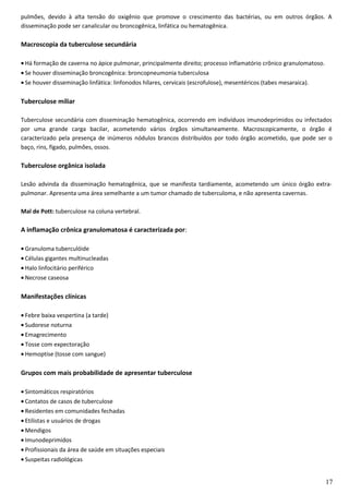 pulmões, devido à alta tensão do oxigênio que promove o crescimento das bactérias, ou em outros órgãos. A
disseminação pode ser canalicular ou broncogênica, linfática ou hematogênica.
Macroscopia da tuberculose secundária
• Há formação de caverna no ápice pulmonar, principalmente direito; processo inflamatório crônico granulomatoso.
• Se houver disseminação broncogênica: broncopneumonia tuberculosa
• Se houver disseminação linfática: linfonodos hílares, cervicais (escrofulose), mesentéricos (tabes mesaraica).
Tuberculose miliar
Tuberculose secundária com disseminação hematogênica, ocorrendo em indivíduos imunodeprimidos ou infectados
por uma grande carga bacilar, acometendo vários órgãos simultaneamente. Macroscopicamente, o órgão é
caracterizado pela presença de inúmeros nódulos brancos distribuídos por todo órgão acometido, que pode ser o
baço, rins, fígado, pulmões, ossos.
Tuberculose orgânica isolada
Lesão advinda da disseminação hematogênica, que se manifesta tardiamente, acometendo um único órgão extra-
pulmonar. Apresenta uma área semelhante a um tumor chamado de tuberculoma, e não apresenta cavernas.
Mal de Pott: tuberculose na coluna vertebral.
A inflamação crônica granulomatosa é caracterizada por:
• Granuloma tuberculóide
• Células gigantes multinucleadas
• Halo linfocitário periférico
• Necrose caseosa
Manifestações clínicas
• Febre baixa vespertina (a tarde)
• Sudorese noturna
• Emagrecimento
• Tosse com expectoração
• Hemoptise (tosse com sangue)
Grupos com mais probabilidade de apresentar tuberculose
• Sintomáticos respiratórios
• Contatos de casos de tuberculose
• Residentes em comunidades fechadas
• Etilistas e usuários de drogas
• Mendigos
• Imunodeprimidos
• Profissionais da área de saúde em situações especiais
• Suspeitas radiológicas
17
 