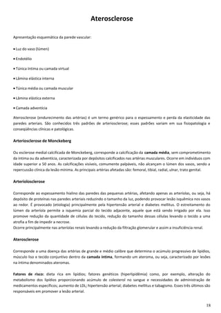 Aterosclerose
Apresentação esquemática da parede vascular:
• Luz do vaso (lúmen)
• Endotélio
• Túnica íntima ou camada virtual
• Lâmina elástica interna
• Túnica média ou camada muscular
• Lâmina elástica externa
• Camada adventícia
Aterosclerose (endurecimento das artérias) é um termo genérico para o espessamento e perda da elasticidade das
paredes arteriais. São conhecidos três padrões de arteriosclerose; esses padrões variam em sua fisiopatologia e
conseqüências clínicas e patológicas.
Arteriosclerose de Monckeberg
Ou esclerose medial calcificada de Monckeberg, corresponde a calcificação da camada média, sem comprometimento
da íntima ou da adventícia, caracterizada por depósitos calcificados nas artérias musculares. Ocorre em indivíduos com
idade superior a 50 anos. As calcificações visíveis, comumente palpáveis, não alcançam o lúmen dos vasos, sendo a
repercussão clínica da lesão mínima. As principais artérias afetadas são: femoral, tibial, radial, ulnar, trato genital.
Arteriolosclerose
Corresponde ao espessamento hialino das paredes das pequenas artérias, afetando apenas as arteríolas, ou seja, há
depósito de proteínas nas paredes arteriais reduzindo o tamanho da luz, podendo provocar lesão isquêmica nos vasos
ao redor. É provocado (etiologia) principalmente pela hipertensão arterial e diabetes mellitus. O estreitamento do
lúmen da arteríola permite a isquemia parcial do tecido adjacente, aquele que está sendo irrigado por ela. Isso
promove redução da quantidade de células do tecido, redução do tamanho dessas células levando o tecido a uma
atrofia a fim de impedir a necrose.
Ocorre principalmente nas arteríolas renais levando a redução da filtração glomerular e assim a insuficiência renal.
Aterosclerose
Corresponde a uma doença das artérias de grande e médio calibre que determina o acúmulo progressivo de lipídios,
músculo liso e tecido conjuntivo dentro da camada íntima, formando um ateroma, ou seja, caracterizado por lesões
na íntima denominados ateromas.
Fatores de risco: dieta rica em lipídios; fatores genéticos (hiperlipidêmia) como, por exemplo, alteração do
metabolismo dos lipídios proporcionando acúmulo de colesterol no sangue e necessidades de administração de
medicamentos específicos; aumento de LDL; hipertensão arterial; diabetes mellitus e tabagismo. Esses três últimos são
responsáveis em promover a lesão arterial.
18
 