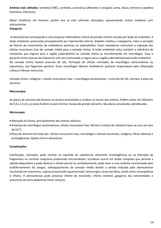 Artérias mais afetadas: vertebral (SNC), carótidas, coronárias (afetando o coração), aorta, ilíacas, femoral e poplítea
(membros inferiores).
Maior incidência em homens, porém isso já está sofrendo alterações, apresentando muitas mulheres com
aterosclerose.
Patogenia
A aterosclerose corresponde a uma resposta inflamatória crônica da parede arterial iniciada por lesão do endotélio. A
lesão endotelial, promovida principalmente por hipertensão arterial, diabetes mellitus e tabagismo, induz a secreção
de fatores de crescimento, de mediadores químicos no subendotélio. Esses mediadores estimulam a migração das
células musculares lisas da camada média para a camada íntima. A lesão endotelial induz também a aderência de
monócitos que migram para a região subendotelial ou camada íntima se transformando em macrófagos. Caso o
paciente tenha excesso de colesterol, este será estimulado a migrar para a região subendotelial pela lesão endotelial.
Na camada íntima haverá acúmulo de LDL, formação de células chamadas de macrófagos xantomatosos ou
espumosos, que fagocitam gordura. Esses macrófagos liberam mediadores químicos responsáveis pela inflamação
crônica e fibrose nesta área.
Camada íntima: colágeno + células musculares lisas + macrófagos xantomatoso + acúmulo de LDL, formam a placa de
ateroma.
Macroscopia
As placas de ateroma são brancas ou branco-amareladas e incidem no lúmen das artérias. Podem variar em diâmetro
de 0,3 a 1,5 cm, as vezes fundem-se para formar massas de grande tamanho. São placas amareladas sobrelevadas.
Microscopia
• Alteração da íntima, principalmente das artérias elásticas.
• Presença de macrófagos xantomatosos, células musculares lisas, fibrose e cristais de colesterol (que se uniu aos íons
de Ca²⁺).
• Placa de ateroma formada por: células musculares lisas, macrófagos e demais leucócitos, colágeno, fibras elásticas e
proteoglicanas, lipídios intra e extraceluar.
Complicações
Calcificação, ulceração, pode resultar na expulsão de substâncias altamente trombogênicas ou na liberação de
fragmentos na corrente sanguínea produzindo microembolos; trombose ocorre em lesões rompidas que permite a
adesão plaquetária e pode obstruir o lúmen parcial ou completamente, pode levar a uma embolia caracterizada pelo
turbilhonamento do sangue, enfraquecimento da camada média devido a atrofia induzida pela aterosclerose
resultando em aneurisma; ruptura provocando isquemia total, hemorragia e área necrótica, tendo como conseqüência
o infarto. A aterosclerose pode provocar infarto do miocárdio, infarto cerebral, gangrena das extremidades e
aneurisma da aorta abdominal (mais comuns).
19
 