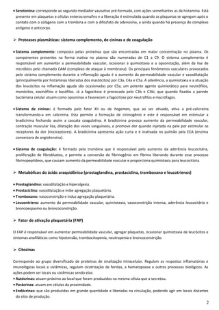 • Serotonina: corresponde ao segundo mediador vasoativo pré-formado, com ações semelhantes as da histamina. Está
presente em plaquetas e células enterocromafins e a liberação é estimulada quando as plaquetas se agregam após o
contato com o colágeno com a trombina e com o difosfato de adenosina, e ainda quando há presença do complexo
antígeno e anticorpo.
 Proteases plasmáticas: sistema complemento, de cininas e de coagulação
• Sistema complemento: composto pelas proteínas que são encontradas em maior concentração no plasma. Os
componentes presentes na forma inativa no plasma são numeradas de C1 a C9. O sistema complemento é
responsável em aumentar a permeabilidade vascular, ocasionar a quimiotaxia e a opsonização, além da lise de
micróbios pelo chamado CAM (complexo de ataque à membrana). Os principais fenômenos vasculares provocados
pelo sistema complemento durante a inflamação aguda é o aumento da permeabilidade vascular e vasodilatação
(principalmente por histaminas liberadas dos mastócitos) por C3a, C4a e C5a. A aderência, a quimiotaxia e a atuação
dos leucócitos na inflamação aguda são ocasionadas por C5a, um potente agente quimiotático para neutrófilos,
monócitos, eosinófilos e basófilos. Já a fagocitose é provocada pelo C3b e C3bi, que quando fixados a parede
bacteriana celular atuam como opsoninas e favorecem a fagocitose por neutrófilos e macrófagos.
• Sistema de cininas: é formado pelo fator XII ou de hogeman, que ao ser ativado, ativa a pré-calicreína
transformando-a em calicreína. Esta permite a formação de cininogênio e este é responsável em estimular a
bradicinina fechando assim a cascata coagulativa. A bradicinina provoca aumento da permeabilidade vascular,
contração muscular lisa, dilatação dos vasos sanguíneos, e promove dor quando injetada na pele por estimular os
receptores da dor (nociceptores). A bradicinina apresenta ação curta e é inativada no pulmão pela ECA (enzima
conversora de angiotensina).
• Sistema de coagulação: é formado pela trombina que é responsável pelo aumento da aderência leucocitária,
proliferação de fibroblastos, e permite a conversão de fibrinogênio em fibrina liberando durante esse processo
fibrinopeptídeos, que causam aumento da permeabilidade vascular e proporciona quimiotaxia para leucocitária.
 Metabólicos do ácido araquidônico (prostaglandina, prostaciclina, tromboxano e leucotrienos)
• Prostaglandina: vasodilatação e hiperalgesia.
• Prostaciclina: vasodilatação e inibe agregação plaquetária.
• Tromboxano: vasoconstrição e induz agregação plaquetária.
• Leucontrieno: aumento da permeabilidade vascular, quimiotaxia, vasoconstrição intensa, aderência leucocitária e
broncoespasmo ou broncoconstrição.
 Fator de ativação plaquetária (FAP)
O FAP é responsável em aumentar permeabilidade vascular, agregar plaquetas, ocasionar quimiotaxia de leucócitos e
sintomas anafiláticos como hipotensão, trombocitopenia, neutropenia e broncoconstrição.
 Citocinas
Corresponde ao grupo diversificado de proteínas de sinalização intracelular. Regulam as respostas inflamatórias e
imunológicas locais e sistêmicas, regulam cicatrização de feridas, a hematopoese e outros processos biológicos. As
ações podem ser locais ou sistêmicas sendo elas:
• Autócrinas: atuam próximo ao local que foram produzidos na mesma célula que a secretou.
• Parácrinas: atuam em células da proximidade.
• Endócrinas: que são produzidas em grande quantidade e liberadas na circulação, podendo agir em locais distantes
do sítio de produção.
2
 