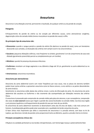 Aneurisma
Aneurisma é uma dilatação anormal, permanente e localizada, de qualquer artéria ou da parede do coração.
Patogenia
Enfraquecimento da parede da artéria ou do coração por diferentes causas, como aterosclerose congênita,
degeneração cística da camada média (menos musculatura na parede dos vasos) e sífilis.
Os principais tipo de aneurisma são:
• Dissecantes: quando o sangue penetra a parede da artéria (há abertura na parede do vaso), como um hematoma
dissecando suas camadas, as dissecções das artérias nem sempre ocorre nas aneurismáticas.
• Saculares: pequenas dilatações esféricas, mais freqüente no cérebro, geralmente 5 cm de comprimento do vaso está
dilatado (geralmente preenchido parcial ou completamente por um trombo).
• Micóticos: quando há presença do processo infeccioso.
• Fusiformes: envolvem um longo segmento e seu diâmetro chega até 10 cm, geralmente na aorta abdominal ou na
artéria ilíaca.
• Arteriovenosa: aneurismas traumáticos.
Aneurisma por aterosclerose
Aneurisma da aorta abdominal ocorre com maior freqüência por essa causa, mas as placas de ateroma também
podem levar outras artérias a apresentar aneurisma como às ilíacas comuns, o arco aórtico e as partes descendentes
da aorta torácica.
Geralmente os aneurismas estão abaixo das artérias renais e acima da bifurcação da aorta. Os aneurismas da aorta
abdominal são saculares ou fusiformes e não raramente são acompanhados por dilatações menores das artérias
ilíacas.
O aneurisma é provocado pela compressão da camada média pela placa de ateroma, e por conseqüência, compressão
dos vasos da vasa vasorum (vasos que irrigam a parede dos vasos) localizados na camada média. Isso leva essa região
a um processo isquêmico e enfraquecimento da parede do vaso por meio de sua atrofia.
Os aneurismas da aorta abdominal raramente se desenvolvem antes dos 50 anos de idade, e são mais comuns em
homens. A predisposição genética pode estar associada com a qualidade do tecido conjuntivo da aorta.
O fator clínico mais importante que afeta o crescimento de aneurismas é a pressão arterial, com base na lei de
Laplace, que descreve a tensão da parede como proporcional tanto ao diâmetro, quanto a pressão interna no lúmen.
Principais conseqüências clínicas são:
• Ruptura na cavidade peritoneal ou nos tecidos retroperitoneais, com hemorragia maciça e potencialmente fatal.
20
 