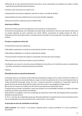 • Obstrução de um vaso, particularmente dos ramos ilíacos, renais, mesentéricos ou vertebrais que irrigam a medula
espinhal, provocando lesão tecidual isquêmica.
• Embolia a partir de ateroma ou trombo mural.
• Compressão de uma estrutura adjacente, como de um ureter, ou erosão de vértebra.
• Apresentação como massa abdominal que simula tumor (pulsátil a palpação).
• Infarto do miocárdio e acidente vascular encefálico (AVE).
Aneurismas sifilíticos
Aneurisma micótico que ocorre principalmente no arco aórtico ou na aorta torácica.
O aneurisma é provocado por uma inflamação da camada média, envolvendo os vasos da vasa vasorum, tendo início
na camada adventícia da aorta, induzindo uma aortite sifilítica, característica do estágio terciário de sífilis. A
inflamação permite destruição tecidual e enfraquecimento da parede do vaso propiciando a formação do aneurisma
micótico.
Principais conseqüências clínicas são:
• Compressão de estruturas mediastinais.
• Dificuldades respiratórias em função da compressão dos pulmões e vias aéreas.
• Dificuldade de deglutição, em função da compressão do esôfago.
• Tosse persistente resultante da irritação ou compressão recorrente dos nervos laríngeos.
• Dor provocada por erosão óssea (costelas e corpos vertebrais).
• Cardiopatia, uma vez que o aneurisma provoca dilatação da valva aórtica, com insuficiência valvar ou estreitamento
dos óstios coronarianos, provocando isquemia do miocárdio.
• Ruptura.
Dissecção da aorta ou aneurisma dissecante
A dissecção aórtica é uma doença caracterizada pela penetração do sangue entre os planos laminares da média e ao
longo deles, formando um canal preenchido por sangue no interior da parede da aorta. Este canal frequentemente se
rompe, provocando hemorragia maciça. Ou seja, o aneurisma dissecante corresponde ao rompimento parcial da
parede da aorta, permitindo penetração do sangue na parede arterial e sua propagação ao longo do vaso.
90% ocorrem em homens com idades entre 40 e 60 anos que apresentam hipertensão arterial.
O segundo grupo principal corresponde a jovens que possuem uma anormalidade localizada ou sistêmica do tecido
conjuntivo que afeta a aorta (síndrome de Marfan).
Pode também ser iatrogênica, como uma complicação do cateterismo arterial. Não está obrigatoriamente associada a
dilatação acentuada da aorta.
O risco e a natureza das complicações graves por dissecção dependem em grande parte do nível acometido da aorta,
com as complicações mais sérias ocorrendo entre a valva aórtica e o arco aórtico.
As dissecções da aorta são classificadas em dois tipos
Lesões proximais: mais comuns e mais graves, atingindo apenas a porção ascendente ou a aorta ascendente e
descendente.
21
 