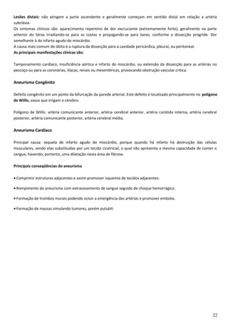 Lesões distais: não atingem a parte ascendente e geralmente começam em sentido distal em relação a artéria
subclávia.
Os sintomas clínicos são: aparecimento repentino de dor excruciante (extremamente forte), geralmente na parte
anterior do tórax irradiando-se para as costas e propagando-se para baixo, conforme a dissecção progride. Dor
semelhante à do infarto agudo do miocárdio.
A causa mais comum de óbito é a ruptura da dissecção para a cavidade pericárdica, pleural, ou peritoneal.
As principais manifestações clínicas são:
Tamponamento cardíaco, insuficiência aórtica e infarto do miocárdio, ou extensão da dissecção para as artérias no
pescoço ou para as coronárias, ilíacas, renais ou mesentéricas, provocando obstrução vascular crítica.
Aneurisma Congênito
Defeito congênito em um ponto da bifurcação da parede arterial. Este defeito é localizado principalmente no polígono
de Willis, vasos que irrigam o cérebro.
Polígono de Willis: artéria comunicante anterior, artéria cerebral anterior, artéria carótida interna, artéria cerebral
posterior, artéria comunicante posterior, artéria cerebral média.
Aneurisma Cardíaco
Principal causa: sequela de infarto agudo do miocárdio, porque quando há infarto há destruição das células
musculares, sendo elas substituídas por um tecido cicatricial, o qual não apresenta a mesma capacidade de conter o
sangue, havendo, portanto, uma dilatação nesta área de fibrose.
Principais conseqüências do aneurisma
• Comprimir estruturas adjacentes e assim promover isquemia de tecidos adjacentes.
• Rompimento do aneurisma com extravasamento de sangue seguido de choque hemorrágico.
• Formação de trombos murais podendo ocluir a emergência das artérias e promover embolia.
• Formação de massas simulando tumores, porém pulsátil.
22
 