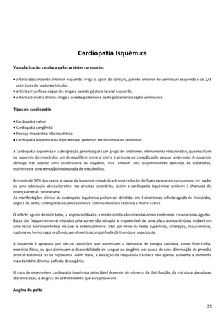 Cardiopatia Isquêmica
Vascularização cardíaca pelas artérias coronárias
• Artéria descendente anterior esquerda: irriga o ápice do coração, parede anterior do ventrículo esquerdo e os 2/3
anteriores do septo ventricular.
• Artéria circunflexa esquerda: irriga a parede póstero-lateral esquerda.
• Artéria coronária direita: irriga a parede posterior e parte posterior do septo ventricular.
Tipos de cardiopatia
• Cardiopatia valvar
• Cardiopatia congênita
• Doença miocárdica não isquêmica
• Cardiopatia isquêmica ou hipertensiva, podendo ser sistêmica ou pulmonar
A cardiopatia isquêmica é a designação genérica para um grupo de síndromes intimamente relacionadas, que resultam
da isquemia do miocárdio, um desequilíbrio entre a oferta e procura do coração pelo sangue oxigenado. A isquemia
abrange não apenas uma insuficiência de oxigênio, mas também uma disponibilidade reduzida de substratos,
nutrientes e uma remoção inadequada de metabolitos.
Em mais de 90% dos casos, a causa da isquemia miocárdica é uma redução do fluxo sanguíneo coronariano em razão
de uma obstrução aterosclerótica nas artérias coronárias. Assim a cardiopatia isquêmica também é chamada de
doença arterial coronariana.
As manifestações clínicas da cardiopatia isquêmica podem ser divididas em 4 síndromes: infarto agudo do miocárdio,
angina de peito, cardiopatia isquêmica crônica com insuficiência cardíaca e morte súbita.
O infarto agudo do miocárdio, a angina instável e a morte súbita são referidas como síndromes coronarianas agudas.
Estas são frequentemente iniciadas pela conversão abrupta e imprevisível de uma placa aterosclerótica estável em
uma lesão aterotrombótica instável e potencialmente fatal por meio da lesão superficial, ulceração, fissuramento,
ruptura ou hemorragia profunda, geralmente acompanhada de trombose superposta.
A isquemia é agravada por certas condições que aumentam a demanda de energia cardíaca, como hipertrofia,
exercício físico, ou que diminuem a disponibilidade de sangue ou oxigênio por causa de uma diminuição da pressão
arterial sistêmica ou de hipoxemia. Além disso, a elevação da frequência cardíaca não apenas aumenta a demanda
mais também diminui a oferta de oxigênio.
O risco de desenvolver cardiopatia isquêmica detectável depende do número, da distribuição, da estrutura das placas
ateromatosas, e do grau de estreitamento que elas provocam.
Angina de peito
23
 