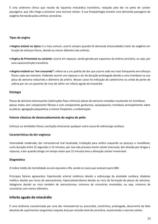 É uma síndrome clínica que resulta da isquemia miocárdica transitória, realçada pela dor no peito de caráter
passageiro, que não chega a provocar uma necrose celular. A sua fisiopatologia envolve uma demanda passageira de
oxigênio fornecido pelas artérias coronárias.
Tipos de angina
• Angina estável ou típica: é a mais comum, ocorre sempre quando há demanda (necessidade) maior de oxigênio em
função de esforços físicos, devido ao menor diâmetro das artérias.
• Angina de Prinzmetal ou variante: ocorre em repouso, sendo gerada por espasmos da artéria coronária, ou seja, por
uma vasoconstrição transitória.
• Angina instável ou “em crescendo”: refere-se a um padrão de dor que ocorre cada vez mais frenquente em esforços
físicos cada vez menores. Podendo ocorrer em repouso e ser de duração prolongada devido a uma trombose na sua
placa de ateroma reduzindo o diâmetro da artéria. Nesses casos há indicação de cateterismo ou ainda de ponte de
safena por ser um paciente de risco de sofrer um infarto agudo do miocárdio.
Etiologia
Placas de ateroma estenosantes (obstruções fixas crônicas); placas de ateroma rompidas resultando em trombose;
placas moles sem componente fibroso e com componente gorduroso; vasoespasmo; trombose principalmente sobre
as placas; agregação plaquetária; e menos freqüente, a embolização.
Fatores clássicos de desencadeamento da angina de peito
Esforços ou atividades físicas; excitação emocional; qualquer outra causa de sobrecarga cardíaca.
Características da dor anginosa
Intensidade moderada; dor retroesternal mal localizada; irradiação para ombro esquerdo ou pescoço e mandíbula;
curta duração entre 15 segundos e 15 minutos, por isso não provoca morte celular (necrose); dor aliviada por drogas e
repouso; a dor quando atinge um tempo maior que 15 minutos leva a alteração celular irreversível.
Diagnóstico
O índice médio de mortalidade ao ano equivale a 4%, sendo os casos que evoluem para IAM.
Principais fatores agravantes: hipertensão arterial sistêmica devido a sobrecarga da atividade cardíaca; diabetes
mellitus devido aos riscos de aterosclerose; hipercolesterolemia devido ao risco de formação de placas de ateroma;
tabagismo devido ao risco também de aterosclerose; números de coronárias envolvidas, ou seja, números de
coronárias com menor diâmetro.
Infarto agudo do miocárdio
É uma síndrome caracterizada por uma dor retroesternal ou precordial, constritiva, prolongada, decorrente da falta
absoluta de suprimentos sanguíneos naquela área por oclusão total da coronária, ocasionando a necrose celular.
24
 