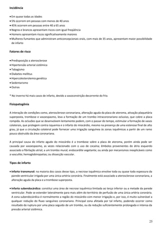 Incidência
• Em quase todas as idades
• 5% ocorrem em pessoas com menos de 40 anos
• 45% ocorrem em pessoas entre 40 a 65 anos
• Negros e brancos apresentam riscos com igual freqüência
• Homens apresentam riscos significativamente maiores
• Mulheres fumantes que administram anticoncepcionais orais, com mais de 35 anos, apresentam maior possibilidade
de infarto
Fatores de risco
• Predisposição a aterosclerose
• Hipertensão arterial sistêmica
• Tabagismo
• Diabetes mellitus
• Hipercolesterolemia genética
• Sedentarismo
• Outras
* No inverno há mais casos de infarto, devido a vasoconstrição decorrente do frio.
Fisiopatogênia
A interação de condições como, aterosclerose coronariana, alteração aguda da placa de ateroma, ativação plaquetária
superposta, trombose e vasoespasmo, leva a formação de um trombo intracoronariano oclusivo, que cobre a placa
rompida. As oclusões que se desenvolvem lentamente podem, com o passar do tempo, estimular a formação de vasos
colaterais, que protegem contra isquemia e o infarto do miocárdio, mesmo na presença de uma estenose final de alto
grau, já que a circulação colateral pode fornecer uma irrigação sanguínea às zonas isquêmicas a partir de um ramo
pouco obstruído da área coronariana.
A principal causa do infarto agudo do miocárdio é a trombose sobre a placa de ateroma, porém ainda pode ser
causada por vasoespasmo, as vezes relacionado com o uso de cocaína; êmbolos provenientes do átrio esquerdo
associado a fibrilação atrial; a um trombo mural; endocardite vegetante; ou ainda por mecanismos inexplicáveis como
a vasculite; hemoglobinopatias; ou dissecção vascular.
Tipos de infarto
• Infarto transmural: na maioria dos casos desse tipo, a necrose isquêmica envolve toda ou quase toda espessura da
parede ventricular irrigada por uma única artéria coronária. Finalmente está associado a aterosclerose coronariana, a
alteração aguda da placa e a trombose superposta.
• Infarto subendocárdico: constitui uma área de necrose isquêmica limitada ao terço inferior ou a metade da parede
ventricular. Pode se estender lateralmente para mais além do território de perfusão de uma única artéria coronária.
A zona subendocárdica é normalmente a região do miocárdio com menor irrigação e, por isso, é muito vulnerável a
qualquer redução do fluxo sanguíneo coronariano. Principal zona afetada por tal infarto, podendo ocorrer como
resultado da ruptura por uma placa seguido de um trombo, ou da redução suficientemente prolongada e intensa da
pressão arterial sistêmica.
25
 