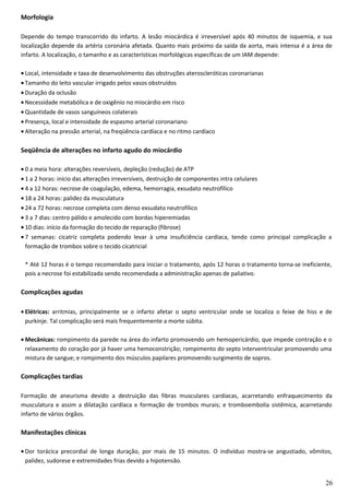 Morfologia
Depende do tempo transcorrido do infarto. A lesão miocárdica é irreversível após 40 minutos de isquemia, e sua
localização depende da artéria coronária afetada. Quanto mais próximo da saída da aorta, mais intensa é a área de
infarto. A localização, o tamanho e as características morfológicas específicas de um IAM depende:
• Local, intensidade e taxa de desenvolvimento das obstruções ateroscleróticas coronarianas
• Tamanho do leito vascular irrigado pelos vasos obstruídos
• Duração da oclusão
• Necessidade metabólica e de oxigênio no miocárdio em risco
• Quantidade de vasos sanguíneos colaterais
• Presença, local e intensidade de espasmo arterial coronariano
• Alteração na pressão arterial, na freqüência cardíaca e no ritmo cardíaco
Seqüência de alterações no infarto agudo do miocárdio
• 0 a meia hora: alterações reversíveis, depleção (redução) de ATP
• 1 a 2 horas: início das alterações irreversíveis, destruição de componentes intra celulares
• 4 a 12 horas: necrose de coagulação, edema, hemorragia, exsudato neutrofílico
• 18 a 24 horas: palidez da musculatura
• 24 a 72 horas: necrose completa com denso exsudato neutrofílico
• 3 a 7 dias: centro pálido e amolecido com bordas hiperemiadas
• 10 dias: início da formação do tecido de reparação (fibrose)
• 7 semanas: cicatriz completa podendo levar à uma insuficiência cardíaca, tendo como principal complicação a
formação de trombos sobre o tecido cicatricial
* Até 12 horas é o tempo recomendado para iniciar o tratamento, após 12 horas o tratamento torna-se ineficiente,
pois a necrose foi estabilizada sendo recomendada a administração apenas de paliativo.
Complicações agudas
• Elétricas: arritmias, principalmente se o infarto afetar o septo ventricular onde se localiza o feixe de hiss e de
purkinje. Tal complicação será mais frequentemente a morte súbita.
• Mecânicas: rompimento da parede na área do infarto promovendo um hemopericárdio, que impede contração e o
relaxamento do coração por já haver uma hemoconstrição; rompimento do septo interventricular promovendo uma
mistura de sangue; e rompimento dos músculos papilares promovendo surgimento de sopros.
Complicações tardias
Formação de aneurisma devido a destruição das fibras musculares cardíacas, acarretando enfraquecimento da
musculatura e assim a dilatação cardíaca e formação de trombos murais; e tromboembolia sistêmica, acarretando
infarto de vários órgãos.
Manifestações clínicas
• Dor torácica precordial de longa duração, por mais de 15 minutos. O indivíduo mostra-se angustiado, vômitos,
palidez, sudorese e extremidades frias devido a hipotensão.
26
 