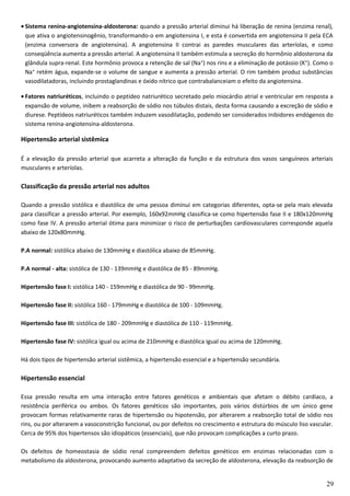 • Sistema renina-angiotensina-aldosterona: quando a pressão arterial diminui há liberação de renina (enzima renal),
que ativa o angiotensinogênio, transformando-o em angiotensina I, e esta é convertida em angiotensina II pela ECA
(enzima conversora de angiotensina). A angiotensina II contrai as paredes musculares das arteríolas, e como
conseqüência aumenta a pressão arterial. A angiotensina II também estimula a secreção do hormônio aldosterona da
glândula supra-renal. Este hormônio provoca a retenção de sal (Na⁺) nos rins e a eliminação de potássio (K⁺). Como o
Na⁺ retém água, expande-se o volume de sangue e aumenta a pressão arterial. O rim também produz substâncias
vasodilatadoras, incluindo prostaglandinas e óxido nítrico que contrabalanceiam o efeito da angiotensina.
• Fatores natriuréticos, incluindo o peptídeo natriurético secretado pelo miocárdio atrial e ventricular em resposta a
expansão de volume, inibem a reabsorção de sódio nos túbulos distais, desta forma causando a excreção de sódio e
diurese. Peptídeos natriuréticos também induzem vasodilatação, podendo ser considerados inibidores endógenos do
sistema renina-angiotensina-aldosterona.
Hipertensão arterial sistêmica
É a elevação da pressão arterial que acarreta a alteração da função e da estrutura dos vasos sanguíneos arteriais
musculares e arteríolas.
Classificação da pressão arterial nos adultos
Quando a pressão sistólica e diastólica de uma pessoa diminui em categorias diferentes, opta-se pela mais elevada
para classificar a pressão arterial. Por exemplo, 160x92mmHg classifica-se como hipertensão fase II e 180x120mmHg
como fase IV. A pressão arterial ótima para minimizar o risco de perturbações cardiovasculares corresponde aquela
abaixo de 120x80mmHg.
P.A normal: sistólica abaixo de 130mmHg e diastólica abaixo de 85mmHg.
P.A normal - alta: sistólica de 130 - 139mmHg e diastólica de 85 - 89mmHg.
Hipertensão fase I: sistólica 140 - 159mmHg e diastólica de 90 - 99mmHg.
Hipertensão fase II: sistólica 160 - 179mmHg e diastólica de 100 - 109mmHg.
Hipertensão fase III: sistólica de 180 - 209mmHg e diastólica de 110 - 119mmHg.
Hipertensão fase IV: sistólica igual ou acima de 210mmHg e diastólica igual ou acima de 120mmHg.
Há dois tipos de hipertensão arterial sistêmica, a hipertensão essencial e a hipertensão secundária.
Hipertensão essencial
Essa pressão resulta em uma interação entre fatores genéticos e ambientais que afetam o débito cardíaco, a
resistência periférica ou ambos. Os fatores genéticos são importantes, pois vários distúrbios de um único gene
provocam formas relativamente raras de hipertensão ou hipotensão, por alterarem a reabsorção total de sódio nos
rins, ou por alterarem a vasoconstrição funcional, ou por defeitos no crescimento e estrutura do músculo liso vascular.
Cerca de 95% dos hipertensos são idiopáticos (essenciais), que não provocam complicações a curto prazo.
Os defeitos de homeostasia de sódio renal compreendem defeitos genéticos em enzimas relacionadas com o
metabolismo da aldosterona, provocando aumento adaptativo da secreção de aldosterona, elevação da reabsorção de
29
 