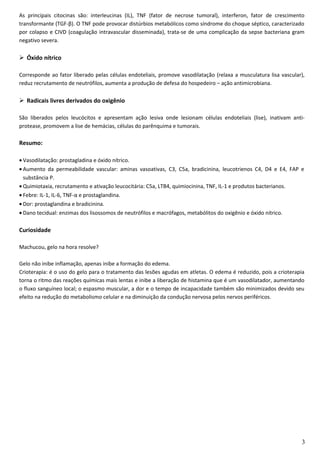 As principais citocinas são: interleucinas (IL), TNF (fator de necrose tumoral), interferon, fator de crescimento
transformante (TGF-β). O TNF pode provocar distúrbios metabólicos como síndrome do choque séptico, caracterizado
por colapso e CIVD (coagulação intravascular disseminada), trata-se de uma complicação da sepse bacteriana gram
negativo severa.
 Óxido nítrico
Corresponde ao fator liberado pelas células endoteliais, promove vasodilatação (relaxa a musculatura lisa vascular),
reduz recrutamento de neutrófilos, aumenta a produção de defesa do hospedeiro – ação antimicrobiana.
 Radicais livres derivados do oxigênio
São liberados pelos leucócitos e apresentam ação lesiva onde lesionam células endoteliais (lise), inativam anti-
protease, promovem a lise de hemácias, células do parênquima e tumorais.
Resumo:
• Vasodilatação: prostagladina e óxido nítrico.
• Aumento da permeabilidade vascular: aminas vasoativas, C3, C5a, bradicinina, leucotrienos C4, D4 e E4, FAP e
substância P.
• Quimiotaxia, recrutamento e ativação leucocitária: C5a, LTB4, quimiocinina, TNF, IL-1 e produtos bacterianos.
• Febre: IL-1, IL-6, TNF-α e prostaglandina.
• Dor: prostaglandina e bradicinina.
• Dano tecidual: enzimas dos lisossomos de neutrófilos e macrófagos, metabólitos do oxigênio e óxido nítrico.
Curiosidade
Machucou, gelo na hora resolve?
Gelo não inibe inflamação, apenas inibe a formação do edema.
Crioterapia: é o uso do gelo para o tratamento das lesões agudas em atletas. O edema é reduzido, pois a crioterapia
torna o ritmo das reações químicas mais lentas e inibe a liberação de histamina que é um vasodilatador, aumentando
o fluxo sanguíneo local; o espasmo muscular, a dor e o tempo de incapacidade também são minimizados devido seu
efeito na redução do metabolismo celular e na diminuição da condução nervosa pelos nervos periféricos.
3
 