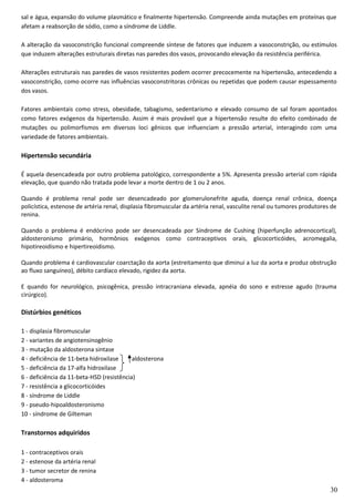 sal e água, expansão do volume plasmático e finalmente hipertensão. Compreende ainda mutações em proteínas que
afetam a reabsorção de sódio, como a síndrome de Liddle.
A alteração da vasoconstrição funcional compreende síntese de fatores que induzem a vasoconstrição, ou estímulos
que induzem alterações estruturais diretas nas paredes dos vasos, provocando elevação da resistência periférica.
Alterações estruturais nas paredes de vasos resistentes podem ocorrer precocemente na hipertensão, antecedendo a
vasoconstrição, como ocorre nas influências vasoconstritoras crônicas ou repetidas que podem causar espessamento
dos vasos.
Fatores ambientais como stress, obesidade, tabagismo, sedentarismo e elevado consumo de sal foram apontados
como fatores exógenos da hipertensão. Assim é mais provável que a hipertensão resulte do efeito combinado de
mutações ou polimorfismos em diversos loci gênicos que influenciam a pressão arterial, interagindo com uma
variedade de fatores ambientais.
Hipertensão secundária
É aquela desencadeada por outro problema patológico, correspondente a 5%. Apresenta pressão arterial com rápida
elevação, que quando não tratada pode levar a morte dentro de 1 ou 2 anos.
Quando é problema renal pode ser desencadeado por glomerulonefrite aguda, doença renal crônica, doença
policística, estenose de artéria renal, displasia fibromuscular da artéria renal, vasculite renal ou tumores produtores de
renina.
Quando o problema é endócrino pode ser desencadeada por Síndrome de Cushing (hiperfunção adrenocortical),
aldosteronismo primário, hormônios exógenos como contraceptivos orais, glicocorticóides, acromegalia,
hipotireoidismo e hipertireoidismo.
Quando problema é cardiovascular coarctação da aorta (estreitamento que diminui a luz da aorta e produz obstrução
ao fluxo sanguíneo), débito cardíaco elevado, rigidez da aorta.
E quando for neurológico, psicogênica, pressão intracraniana elevada, apnéia do sono e estresse agudo (trauma
cirúrgico).
Distúrbios genéticos
1 - displasia fibromuscular
2 - variantes de angiotensinogênio
3 - mutação da aldosterona sintase
4 - deficiência de 11-beta hidroxilase aldosterona
5 - deficiência da 17-alfa hidroxilase
6 - deficiência da 11-beta-HSD (resistência)
7 - resistência a glicocorticóides
8 - síndrome de Liddle
9 - pseudo-hipoaldosteronismo
10 - síndrome de Gilteman
Transtornos adquiridos
1 - contraceptivos orais
2 - estenose da artéria renal
3 - tumor secretor de renina
4 - aldosteroma
30
 