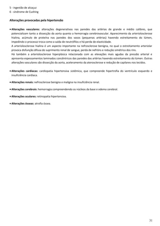 5 - ingestão de alcaçuz
6 - síndrome de Cushing
Alterações provocadas pela hipertensão
• Alterações vasculares: alterações degenerativas nas paredes das artérias de grande e médio calibres, que
potencializam tanto a dissecção da aorta quanto a hemorragia cerebrovascular. Aparecimento da arteriolosclerose
hialina, acúmulo de proteína nas paredes dos vasos (pequenas artérias) havendo estreitamento do lúmen,
impedindo o processo troca como a saída de neutrófilos e há perda de elasticidade.
A arteriolosclerose hialina é um aspecto importante na nefrosclerose benigna, no qual o estreitamento arteriolar
provoca disfunção difusa do suprimento renal de sangue, perda de nefróns e redução simétrica dos rins.
Há também a arteriolosclerose hiperplásica relacionada com as elevações mais agudas da pressão arterial e
apresenta espessamentos laminados concêntricos das paredes das artérias havendo estreitamento do lúmen. Outras
alterações vasculares são dissecção da aorta, aceleramento da aterosclerose e redução de capilares nos tecidos.
• Alterações cardíacas: cardiopatia hipertensiva sistêmica, que compreende hipertrofia do ventrículo esquerdo e
insuficiência cardíaca.
• Alterações renais: nefrosclerose benigna e maligna na insuficiência renal.
• Alterações cerebrais: hemorragia compreendendo os núcleos da base e edema cerebral.
• Alterações oculares: retinopatia hipertensiva.
• Alterações ósseas: atrofia óssea.
31
 