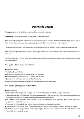 Doença de Chagas
Fase aguda: pode ser sintomática ou assintomática na maioria dos casos.
Fase crônica: forma indeterminada, forma cardíaca, digestiva ou mista.
* Desencadeada pela picada e posterior evacuações do mosquito barbeiro (triatomíneo hematófago), sendo que as
fezes contêm Trypanossoma cruzi, sendo este o agente etiológico que entra na corrente sanguínea.
* Sinal de Romaña: aparece quando a picada do barbeiro é próxima da pálpebra, desencadeando edema palpebral.
* Células que o agente etiológico parasita: macrófagos, fibroblastos, células de schwann, células musculares lisas ou
estriadas.
* Lesões básicas que o T. cruzi induz nos tecidos dos vertebrados: resposta inflamatória, lesão celular e alterações da
matriz extracelular.
Fase aguda: ação do Trypanossoma cruzi
• Parasitismo interno
• Multiplicações parasitárias
• Rompimento celular devido ao grande número de parasitas
• Proliferação parasitária, invasão do T. cruzi em outras células
• O rompimento celular desencadeia reação inflamatória
• Aparecimento inicial de focos inflamatórios que são focais e depois se confluem
Fase crônica: ação do processo inflamatório
• Parasita reduzido
• Embora não tenha mais parasita o antígeno do parasita ainda existe, permitindo a reação inflamatória
• Há ainda células que foram ativadas pela presença do parasita e que permanecem liberando mediadores químicos
permitindo a continuação da reação inflamatória (hipersensibilidade tardia)
• Há também células alteradas pelo parasita e que são detectadas pelo organismo para serem destruídas,
perpetuando a reação inflamatória
• Patogênese da inflamação da fase crônica: hipersensibilidade tardia e auto imunidade
• Características da inflamação crônica: destruição tecidual e deposição do colágeno, fibrose e alteração da matriz
• As lesões celulares compreendem desde degenerações discretas até a morte celular. A perda tecidual está
relacionada com a perda de função
32
 