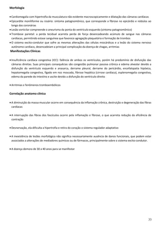 Morfologia
• Cardiomegalia com hipertrofia da musculatura não evidente macroscopicamente e dilatação das câmaras cardíacas
• Epicardite moniliforme ou rosário: sintoma patognomônico, que corresponde a fibrose no epicárdio e nódulos ao
longo das coronárias
• Lesão vorticilar compreende o aneurisma da ponta do ventrículo esquerdo (sintoma patognomônico)
• Trombose parietal: a perda tecidual acarreta perda de força desencadeando acúmulo de sangue nas câmaras
cardíacas, permitindo estase sanguínea que favorece agregação plaquetária e formação de trombos
• O sistema excito-condutor que sofre as mesmas alterações das células miocárdicas e a lesão do sistema nervoso
autônomo cardíaco, desencadeiam a principal complicação da doença de chagas, arritmias
Manifestações Clínicas
• Insuficiência cardíaca congestiva (ICC): falência de ambos os ventrículos, porém há predomínio de disfunção das
câmaras direitas. Suas principais consequêcias são congestão pulmonar passiva crônica e edema alveolar devido a
disfunção do ventrículo esquerdo e anasarca, derrame pleural, derrame do pericárdio, encefalopatia hipóxica,
hepatomegalia congestiva, fígado em noz moscada, fibrose hepática (cirrose cardíaca), esplenomegalia congestiva,
edema da parede do intestino e ascite devido a disfunção do ventrículo direito
• Arritmias e fenômenos tromboembólicos
Correlação anatomo clínica
• A diminuição da massa muscular ocorre em consequência da inflamação crônica, destruição e degeneração das fibras
cardíacas
• A interrupção das fibras dos fascículos ocorre pela inflamação e fibrose, o que acarreta redução da eficiência de
contração
• Desnervação, ela dificulta a hipertrofia e retira do coração o sistema regulador adaptativo
• A inexistência de lesões morfológica não significa necessariamente ausência de danos funcionais, que podem estar
associados a alterações de mediadores químicos ou de fármacos, principalmente sobre o sistema excito-condutor.
• A doença demora de 30 a 40 anos para se manifestar
33
 
