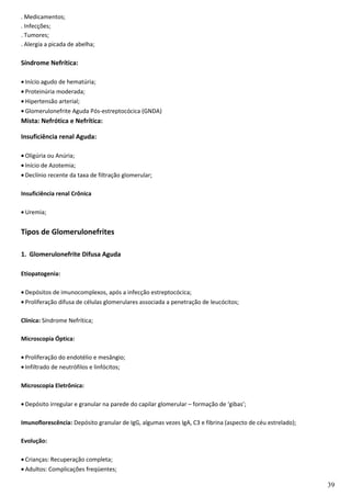 . Medicamentos;
. Infecções;
. Tumores;
. Alergia a picada de abelha;
Síndrome Nefrítica:
• Início agudo de hematúria;
• Proteinúria moderada;
• Hipertensão arterial;
• Glomerulonefrite Aguda Pós-estreptocócica (GNDA)
Mista: Nefrótica e Nefrítica:
Insuficiência renal Aguda:
• Oligúria ou Anúria;
• Início de Azotemia;
• Declínio recente da taxa de filtração glomerular;
Insuficiência renal Crônica
• Uremia;
Tipos de Glomerulonefrites
1. Glomerulonefrite Difusa Aguda
Etiopatogenia:
• Depósitos de imunocomplexos, após a infecção estreptocócica;
• Proliferação difusa de células glomerulares associada a penetração de leucócitos;
Clínica: Síndrome Nefrítica;
Microscopia Óptica:
• Proliferação do endotélio e mesângio;
• Infiltrado de neutrófilos e linfócitos;
Microscopia Eletrônica:
• Depósito irregular e granular na parede do capilar glomerular – formação de ‘gibas’;
Imunoflorescência: Depósito granular de IgG, algumas vezes IgA, C3 e fibrina (aspecto de céu estrelado);
Evolução:
• Crianças: Recuperação completa;
• Adultos: Complicações freqüentes;
39
 
