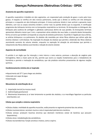 Doenças Pulmonares Obstrutivas Crônicas - DPOC
Anatomia do aparelho respiratório
O aparelho respiratório é dividido em dois segmentos, um responsável pela condução de gases e outro pela troca
gasosa. A traquéia se ramifica em dois troncos pulmonares, sendo que o direito se ramifica em três brônquios
principais e o esquerdo em dois brônquios principais. O tronco pulmonar direito é mais vertical e apresenta maior
diâmetro, com isso os corpos estranhos tendem a entrar mais no pulmão direito que no esquerdo. A ramificação
progressiva dos brônquios termina com os bronquíolos respiratórios ou terminais. Os bronquíolos se distinguem dos
brônquios pela ausência de cartilagem e glândulas submucosas dentro de suas paredes. Os bronquíolos terminais
apresentam diâmetro menor que 2 mm, e apresentam vários alvéolos dos seus lados, o conjunto destes bronquíolos
forma um ácino que também corresponde ao conjunto de alvéolos pulmonares. O pulmão é irrigado por duas artérias,
as artérias brônquicas e as pulmonares. Os alvéolos são revestidos por várias fibras elásticas que sofrem ação das
enzimas elastase e anti-elastase. Na inspiração há ativação da elastase que permite a distensão das fibras elásticas
acarretando aumento do volume alveolar, enquanto na expiração há ativação da anti-elastase que permite o
relaxamento das fibras elásticas acarretando a redução do volume alveolar.
Aspectos de normalidade
O pulmão é um órgão que faz interação o meio interno e meio externo, promove a absorção de oxigênio pela
hemoglobina, libera a maior parte de CO₂, permite que ocorra as reações fundamentais para o metabolismo de
hormônios e permite a inativação de xenobióticos, que são produtos estranhos provenientes de algumas reações
químicas.
Condicionamento mínimo do ar inspirado
• Aquecimento até 37° C para chegar aos alvéolos
• Saturado com vapor de água
• Esterilização
Mecanismo de esterilização do ar
1. Impactação inercial (na mucosa nasal)
2. Sedimentação gravitacional
3. Movimentos brownianos (o ar bate lentamente na parede dos alvéolos, e os macrófagos fagocitam as partículas
esterilizando o ar)
Células que compõe o sistema respiratório
• Células ciliadas: motilidade do aparelho mucociliar, estão presente no segmento proximal das vias aéreas.
• Células mucossecretoras: secretam mucina e esta é responsável pela barreira mecânica.
• Células serosas: produzem lisozimas (enzimas que destroem membrana celular de bactérias que possuem
lipoproteínas).
• Células claras: metabolização dos xenobióticos.
• Células neuroendócrinas: função sensitiva e motora, como o espirro.
4
 