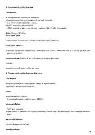 2. Glomerulonefrite Membranosa:
Etiopatogenia:
• Complexos imunes formados nos glomérulos;
• Depósitos subepiteliais ao longo da membrana basal glomerular;
• Mais comum em pessoas de 30 a 50 anos;
• 80-90 % idiopáticos (desconhecidos);
• 10-20 % secundários a antígenos anômalos circulantes (LES, infecções e neoplasias);
Clínica: Síndrome Nefrótica;
Microscopia Óptica:
• Espessamento difuso e hialino na membrana basal do capilar glomerular;
Microscopia Eletrônica:
• Depósitos eletrodensos subepiteliais na membrana basal (entre a membrana basal e as células epiteliais, com
pedicelos destruídos);
Imunoflorescência: Depósito de IgG e IgM na parede do capilar glomerular;
Evolução:
• Insuficiência renal crônica em 50% dos casos;
3. Glomerulonefrite Membrano-proliferativa
Etiopatogenia:
• Idiopáticos: tipoI (90%) e tipo II (10%) – “doença de depósito denso”;
• Secundários a doenças sistêmicas (LES);
Clínica:
• Síndrome Nefrótica ou mista;
• Acometem adolescentes e adultos jovens (10-20%);
Microscopia Óptica:
• Proliferação mesangial;
• Espessamento da membrana basal (duplo contorno ou linha de trem – resultado de uma nova síntese de membrana
basal);
Microscopia Eletrônica:
• Duplicação da membrana basal;
Imunoflorescência:
40
 