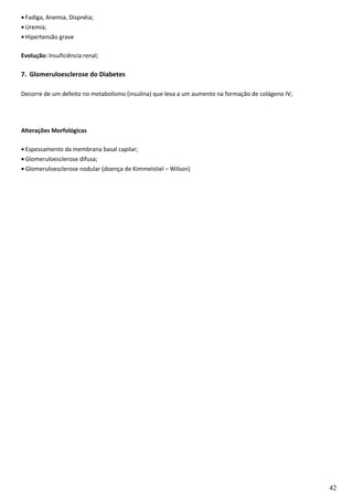 • Fadiga, Anemia, Dispnéia;
• Uremia;
• Hipertensão grave
Evolução: Insuficiência renal;
7. Glomeruloesclerose do Diabetes
Decorre de um defeito no metabolismo (insulina) que leva a um aumento na formação de colágeno IV;
Alterações Morfológicas
• Espessamento da membrana basal capilar;
• Glomeruloesclerose difusa;
• Glomeruloesclerose nodular (doença de Kimmelstiel – Wilson)
42
 