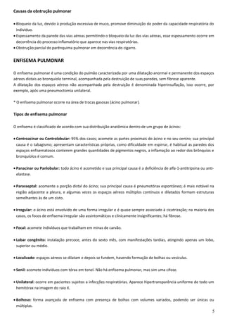 Causas da obstrução pulmonar
• Bloqueio da luz, devido à produção excessiva de muco, promove diminuição do poder da capacidade respiratória do
indivíduo.
• Espessamento da parede das vias aéreas permitindo o bloqueio da luz das vias aéreas, esse espessamento ocorre em
decorrência do processo inflamatório que aparece nas vias respiratórias.
• Obstrução parcial do parênquima pulmonar em decorrência do cigarro.
ENFISEMA PULMONAR
O enfisema pulmonar é uma condição do pulmão caracterizada por uma dilatação anormal e permanente dos espaços
aéreos distais ao bronquíolo terminal, acompanhada pela destruição de suas paredes, sem fibrose aparente.
A dilatação dos espaços aéreos não acompanhada pela destruição é denominada hiperinsuflação, isso ocorre, por
exemplo, após uma pneumoctomia unilateral.
* O enfisema pulmonar ocorre na área de trocas gasosas (ácino pulmonar).
Tipos de enfisema pulmonar
O enfisema é classificado de acordo com sua distribuição anatômica dentro de um grupo de ácinos:
• Centroacinar ou Centrolobular: 95% dos casos; acomete as partes proximais do ácino e no seu centro; sua principal
causa é o tabagismo; apresentam características próprias, como dificuldade em espirrar, é habitual as paredes dos
espaços enfisematosos conterem grandes quantidades de pigmentos negros, a inflamação ao redor dos brônquios e
bronquíolos é comum.
• Panacinar ou Panlobular: todo ácino é acometido e sua principal causa é a deficiência de alfa-1-antitripsina ou anti-
elastase.
• Parasseptal: acomente a porção distal do ácino; sua principal causa é pneumotórax espontâneo; é mais notável na
região adjacente a pleura, e algumas vezes os espaços aéreos múltiplos contínuos e dilatados formam estruturas
semelhantes às de um cisto.
• Irregular: o ácino está envolvido de uma forma irregular e é quase sempre associado à cicatrização; na maioria dos
casos, os focos de enfisema irregular são assintomáticos e clinicamente insignificantes; há fibrose.
• Focal: acomete indivíduos que trabalham em minas de carvão.
• Lobar congênito: instalação precoce, antes do sexto mês, com manifestações tardias, atingindo apenas um lobo,
superior ou médio.
• Localizado: espaços aéreos se dilatam e depois se fundem, havendo formação de bolhas ou vesículas.
• Senil: acomete indivíduos com tórax em tonel. Não há enfisema pulmonar, mas sim uma cifose.
• Unilateral: ocorre em pacientes sujeitos a infecções respiratórias. Aparece hipertransparência uniforme de todo um
hemitórax na imagem do raio X.
• Bolhoso: forma avançada de enfisema com presença de bolhas com volumes variados, podendo ser únicas ou
múltiplas.
5
 
