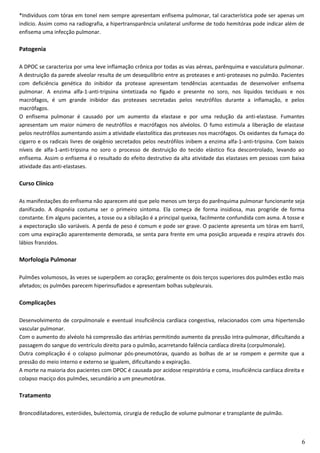 *Indivíduos com tórax em tonel nem sempre apresentam enfisema pulmonar, tal característica pode ser apenas um
indício. Assim como na radiografia, a hipertransparência unilateral uniforme de todo hemitórax pode indicar além de
enfisema uma infecção pulmonar.
Patogenia
A DPOC se caracteriza por uma leve inflamação crônica por todas as vias aéreas, parênquima e vasculatura pulmonar.
A destruição da parede alveolar resulta de um desequilíbrio entre as proteases e anti-proteases no pulmão. Pacientes
com deficiência genética do inibidor da protease apresentam tendências acentuadas de desenvolver enfisema
pulmonar. A enzima alfa-1-anti-tripsina sintetizada no fígado e presente no soro, nos líquidos teciduais e nos
macrófagos, é um grande inibidor das proteases secretadas pelos neutrófilos durante a inflamação, e pelos
macrófagos.
O enfisema pulmonar é causado por um aumento da elastase e por uma redução da anti-elastase. Fumantes
apresentam um maior número de neutrófilos e macrófagos nos alvéolos. O fumo estimula a liberação de elastase
pelos neutrófilos aumentando assim a atividade elastolítica das proteases nos macrófagos. Os oxidantes da fumaça do
cigarro e os radicais livres de oxigênio secretados pelos neutrófilos inibem a enzima alfa-1-anti-tripsina. Com baixos
níveis de alfa-1-anti-tripsina no soro o processo de destruição do tecido elástico fica descontrolado, levando ao
enfisema. Assim o enfisema é o resultado do efeito destrutivo da alta atividade das elastases em pessoas com baixa
atividade das anti-elastases.
Curso Clínico
As manifestações do enfisema não aparecem até que pelo menos um terço do parênquima pulmonar funcionante seja
danificado. A dispnéia costuma ser o primeiro sintoma. Ela começa de forma insidiosa, mas progride de forma
constante. Em alguns pacientes, a tosse ou a sibilação é a principal queixa, facilmente confundida com asma. A tosse e
a expectoração são variáveis. A perda de peso é comum e pode ser grave. O paciente apresenta um tórax em barril,
com uma expiração aparentemente demorada, se senta para frente em uma posição arqueada e respira através dos
lábios franzidos.
Morfologia Pulmonar
Pulmões volumosos, às vezes se superpõem ao coração; geralmente os dois terços superiores dos pulmões estão mais
afetados; os pulmões parecem hiperinsuflados e apresentam bolhas subpleurais.
Complicações
Desenvolvimento de corpulmonale e eventual insuficiência cardíaca congestiva, relacionados com uma hipertensão
vascular pulmonar.
Com o aumento do alvéolo há compressão das artérias permitindo aumento da pressão intra-pulmonar, dificultando a
passagem do sangue do ventrículo direito para o pulmão, acarretando falência cardíaca direita (corpulmonale).
Outra complicação é o colapso pulmonar pós-pneumotórax, quando as bolhas de ar se rompem e permite que a
pressão do meio interno e externo se igualem, dificultando a expiração.
A morte na maioria dos pacientes com DPOC é causada por acidose respiratória e coma, insuficiência cardíaca direita e
colapso maciço dos pulmões, secundário a um pneumotórax.
Tratamento
Broncodilatadores, esteróides, bulectomia, cirurgia de redução de volume pulmonar e transplante de pulmão.
6
 