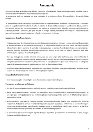 Pneumonia
A pneumonia pode ser amplamente definida como uma infecção aguda do parênquima pulmonar, incluindo espaços
alveolares e tecido intersticial presente nos septos alveolares.
A pneumonia pode ser causada por uma variedade de organismos, alguns deles produtores de características
distintas.
A pneumonia pode ocorrer sempre que mecanismos de defesa estiverem deficientes ou sempre que a resistência
geral do hospedeiro estiver reduzida. A falha do sistema de defesa e alta virulência do agente lesivo são responsáveis
em permitir que corpos estranhos cheguem aos alvéolos e promovam uma infecção com processo inflamatório.
Fatores que afetam a resistência, em geral incluem as doenças crônicas, deficiências imunológicas e o tratamento com
agentes imunossupressivos, leucopenia e infecções incomumente virulentas.
Mecanismos de defesas afetados
• Perda ou supressão do reflexo da tosse, permitindo que corpos estranhos alcancem a carina, estimulando a secreção
de maior quantidade de muco ao nível da bifurcação da traquéia a fim de evitar que esses corpos estranhos cheguem
até os alvéolos. Com o aumento da secreção, há o seu acumulo no pulmão. A perda do reflexo pode ocorrer como o
resultado do coma, anestesia, distúrbios neuromusculares, drogas ou dor torácica. A perda do reflexo pode levar
também a uma aspiração do conteúdo gástrico.
• Dano ou obstrução do epitélio cilíndrico ciliado, seja por uma junção ciliar deficiente, seja pela modificação do
epitélio a fim de torná-lo mais resistente. A modificação ocorre por um processo de metaplasia escamosa tornando-o
um epitélio pavimentoso estratificado, há a diminuição da secreção de muco. Esse dano ocorre devido ao tabagismo,
inalação de gases quentes ou corrosivos, doenças virais ou distúrbios genéticos.
• Interferência da ação fagocítica ou bactericida dos macrófagos alveolares, havendo redução dessa atividade, sendo
causada por álcool, tabagismo, anóxia ou intoxicação pelo oxigênio.
Congestão Pulmonar e Edema
• Acúmulo de secreções em condições como fibrose cística e obstrução brônquica.
Pontos que precisam ser enfatizados
• Um tipo de pneumonia algumas vezes predispõe a outro, especialmente em pacientes debilitados.
• Apesar da porta de entrada para a maioria das pneumonias ser o trato respiratório, a disseminação hematogênica de
um órgão para outro pode ocorrer e a contaminação secundária dos pulmões pode ser de difícil distinção de uma
pneumonia primária.
• Muitos pacientes com doenças crônicas adquirem pneumonias terminais durante suas hospitalizações (infecção
nosocomial). As bactérias comuns ao ambiente hospitalar adquirem resistência a antibióticos; as oportunidades para
a disseminação são maiores; procedimentos invasivos, como as intubações e injeções são comuns, e as bactérias
podem contaminar os equipamentos de unidades de tratamento respiratórios.
• As pneumonias são classificadas pelo agente etiológico específico, que determina o tratamento, ou pela situação
clínica na qual a infecção ocorreu.
8
 