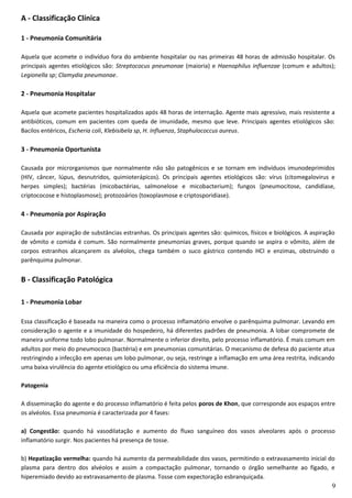 A - Classificação Clínica
1 - Pneumonia Comunitária
Aquela que acomete o indivíduo fora do ambiente hospitalar ou nas primeiras 48 horas de admissão hospitalar. Os
principais agentes etiológicos são: Streptococus pneumonae (maioria) e Haenophilus influenzae (comum e adultos);
Legionella sp; Clamydia pneumonae.
2 - Pneumonia Hospitalar
Aquela que acomete pacientes hospitalizados após 48 horas de internação. Agente mais agressivo, mais resistente a
antibióticos, comum em pacientes com queda de imunidade, mesmo que leve. Principais agentes etiológicos são:
Bacilos entéricos, Escheria coli, Klebisibela sp, H. Influenza, Staphulococcus aureus.
3 - Pneumonia Oportunista
Causada por microrganismos que normalmente não são patogênicos e se tornam em indivíduos imunodeprimidos
(HIV, câncer, lúpus, desnutridos, quimioterápicos). Os principais agentes etiológicos são: vírus (citomegalovirus e
herpes simples); bactérias (micobactérias, salmonelose e micobacterium); fungos (pneumocitose, candidíase,
criptococose e histoplasmose); protozoários (toxoplasmose e criptosporidiase).
4 - Pneumonia por Aspiração
Causada por aspiração de substâncias estranhas. Os principais agentes são: químicos, físicos e biológicos. A aspiração
de vômito e comida é comum. São normalmente pneumonias graves, porque quando se aspira o vômito, além de
corpos estranhos alcançarem os alvéolos, chega também o suco gástrico contendo HCl e enzimas, obstruindo o
parênquima pulmonar.
B - Classificação Patológica
1 - Pneumonia Lobar
Essa classificação é baseada na maneira como o processo inflamatório envolve o parênquima pulmonar. Levando em
consideração o agente e a imunidade do hospedeiro, há diferentes padrões de pneumonia. A lobar compromete de
maneira uniforme todo lobo pulmonar. Normalmente o inferior direito, pelo processo inflamatório. É mais comum em
adultos por meio do pneumococo (bactéria) e em pneumonias comunitárias. O mecanismo de defesa do paciente atua
restringindo a infecção em apenas um lobo pulmonar, ou seja, restringe a inflamação em uma área restrita, indicando
uma baixa virulência do agente etiológico ou uma eficiência do sistema imune.
Patogenia
A disseminação do agente e do processo inflamatório é feita pelos poros de Khon, que corresponde aos espaços entre
os alvéolos. Essa pneumonia é caracterizada por 4 fases:
a) Congestão: quando há vasodilatação e aumento do fluxo sanguíneo dos vasos alveolares após o processo
inflamatório surgir. Nos pacientes há presença de tosse.
b) Hepatização vermelha: quando há aumento da permeabilidade dos vasos, permitindo o extravasamento inicial do
plasma para dentro dos alvéolos e assim a compactação pulmonar, tornando o órgão semelhante ao fígado, e
hiperemiado devido ao extravasamento de plasma. Tosse com expectoração esbranquiçada.
9
 
