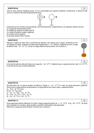 Têm-se duas esferas metálicas iguais, A e B, sustentadas por suportes isolantes. Inicialmente, a esfera B está
neutra e a esfera A está eletrizada positivamente.
Colocando-se em contato as duas esferas, momentaneamente, e separando-as, em seguida, observa-se que:
a) a carga de A passa toda para B.
b) metade da carga de A passa para B.
c) a esfera B adquire cargas negativas.
d) a esfera A fica negativa.
e) as duas esferas ficam neutras.
Observe a esfera ao lado. Ela é constituída de ebonite, uma resina dura e negra. Atritando-se com
um pedaço de seda, arrancam-se dela aproximadamente 3 . 10
3
elétrons. Sabendo-se que a carga
do elétron vale - 1,6 . 10
-19
C, o sinal e a carga elétrica final da esfera, em coulomb, é:
Uma esfera isolante está eletrizada com carga de – 3,2 .10
-6
C. Sabendo que a carga elementar vale 1,6 x 10
-19
C,
é correto afirmar que a esfera apresenta:
Na eletrosfera de um átomo existem 44 elétrons. Sendo e = 1,6 . 10
-19
C o valor da carga elementar, podemos
afirmar que a carga elétrica da eletrosfera e a carga elétrica do núcleo valem, respectivamente:
a) – 70,4 . 10
-19
C e zero
b) 3,0 . 10
-19
C e zero
c) – 7,0 . 10
-19
C e + 7,0 . 10
-19
C
d) – 70,4 . 10
-19
C e + 70,4 . 10
-19
C
e) – 3,0 . 10
-19
C e + 3,0 . 10
-19
C
Duas pequenas esferas idênticas A e B têm cargas respectivamente QA = −14
.
10−6
C e QB = 50
.
10−6
C. As duas
são colocadas em contato e após atingido o equilíbrio eletrostático são separadas.
Determine a carga da esfera B após o contato com a esfera A.
0,8QUESTÃO 10
0,8QUESTÃO 09
0,8QUESTÃO 08
0,8QUESTÃO 07
0,8QUESTÃO 06
 