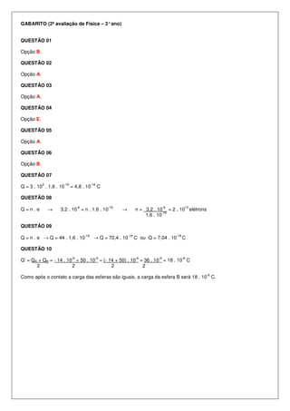 GABARITO (2ª avaliação de Física – 3°ano)
QUESTÃO 01
Opção B.
QUESTÃO 02
Opção A.
QUESTÃO 03
Opção A.
QUESTÃO 04
Opção E.
QUESTÃO 05
Opção A.
QUESTÃO 06
Opção B.
QUESTÃO 07
Q = 3 . 10
3
. 1,6 . 10
-19
= 4,8 . 10
-16
C
QUESTÃO 08
Q = n . e → 3,2 . 10
-6
= n . 1,6 . 10
-19
→ n = 3,2 . 10
-6
= 2 . 10
13
elétrons
1,6 . 10
-19
QUESTÃO 09
Q = n . e → Q = 44 . 1,6 . 10
-19
→ Q = 70,4 . 10
-19
C ou Q = 7,04 . 10
-18
C
QUESTÃO 10
Q’ = QA + QB = - 14 . 10
-6
+ 50 . 10
-6
= (- 14 + 50) . 10
-6
= 36 . 10
-6
= 18 . 10
-6
C
2 2 2 2
Como após o contato a carga das esferas são iguais, a carga da esfera B será 18 . 10
-6
C.
 