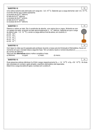 Uma esfera isolante está eletrizada com carga de – 3,2 .10
-6
C. Sabendo que a carga elementar vale 1,6 x 10
-19
C,
é correto afirmar que a esfera apresenta:
a) excesso de 2x10
13
elétrons
b) falta de 2x10
13
elétrons
c) excesso de 5x10
12
prótons
d) falta de 5x10
12
prótons
e) excesso de 5x10
10
elétrons
Observe a esfera ao lado. Ela é constituída de ebonite, uma resina dura e negra. Atritando-se com
um pedaço de seda, arrancam-se dela aproximadamente 3 . 10
3
elétrons. Sabendo-se que a carga
do elétron vale - 1,6 . 10
-19
C, o sinal e a carga elétrica final da esfera, em coulomb, é:
a) 4,8 . 10
16
;
b) 3,2 . 10
16
;
c) 1,6 . 10
-16
;
d) 3,2 . 10
-16
;
e) 4,8 . 10
-16
;
Com base no vídeo que foi passado pelo professor durante a nossa aula de Introdução à Eletrostática, houve um
momento em que o narrador disse a seguinte frase: “Em um átomo neutro o número de prótons é _____________
do número de elétrons.”
Veja qual das alternativas abaixo melhor completa a frase.
a) diferente. b) igual. c) maior. d) menor.
Duas pequenas esferas idênticas A e B têm cargas respectivamente QA = −14
.
10−6
C e QB = 50
.
10−6
C. As duas
são colocadas em contato e após atingido o equilíbrio eletrostático são separadas.
Determine a carga da esfera B após o contato com a esfera A.
1,0QUESTÃO 13
1,0QUESTÃO 12
1,0QUESTÃO 11
1,0QUESTÃO 10
 