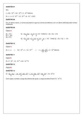 QUESTÃO 07
Sim.
n = 9,6 . 10
18
– 4,6 . 10
18
= 5 . 10
18
elétrons
Q = n . e = 5 . 10
18
. 1,6 . 10
-19
= 8 . 10
-1
= 0,8 C
QUESTÃO 08
Em um átomo neutro, o número de prótons é igual ao número de elétrons e em um átomo eletrizado este número
é diferente.
QUESTÃO 09
Opção A.
QX = 4 C Q1’ = Qx + QZ = 4 + 0 = 4 = 2 C Então Q1’ = Qx’ = Qz’ = 2 C
QY = - 8 C 2 2 2
QZ = 0 C
Q2’ = Qz’ + QY = 2 + (- 8) = 2 – 8 = - 6 = - 3 C Então Q2’ = QY’ = Qz’’ = - 3 C
2 2 2 2
QUESTÃO 10
Opção A.
Q = n . e → 3,2 . 10
-6
= n . 1,6 . 10
-19
→ n = 3,2 . 10
-6
= 2 . 10
13
elétrons
1,6 . 10
-19
QUESTÃO 11
Opção E.
Q = 3 . 10
3
. 1,6 . 10
-19
= 4,8 . 10
-16
C
QUESTÃO 12
Opção B.
QUESTÃO 13
Q’ = QA + QB = - 14 . 10
-6
+ 50 . 10
-6
= (- 14 + 50) . 10
-6
= 36 . 10
-6
= 18 . 10
-6
C
2 2 2 2
Como após o contato a carga das esferas são iguais, a carga da esfera B será 18 . 10
-6
C.
 