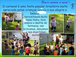 O carnaval é uma festa popular brasileira muito
apreciada pelas crianças devido a sua alegria e
beleza.
Aproveitamos muito
nossa festa, teve
música e desfile de
fantasias, nós
brincamos, dançamos
e nos divertimos
muito!
 