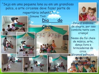 Circo é sinônimo
de alegria, por isso
combina tanto com
criança!
Nosso dia foi cheio
de música, arte,
dança livre e
brincadeiras de
circo.
Viramos palhaços,
dançarinos e
equilibristas, foi
diversão garantida!
“Seja em uma pequena lona ou em um grandioso
palco, a arte circense deve fazer parte do
repertório infantil.”
Simone Tinti
Dia do
Circo
 