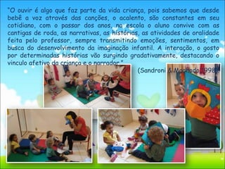 “O ouvir é algo que faz parte da vida criança, pois sabemos que desde
bebê a voz através das canções, o acalento, são constantes em seu
cotidiano, com o passar dos anos, na escola o aluno convive com as
cantigas de roda, as narrativas, as histórias, as atividades de oralidade
feita pelo professor, sempre transmitindo emoções, sentimentos, em
busca do desenvolvimento da imaginação infantil. A interação, o gosto
por determinadas histórias vão surgindo gradativamente, destacando o
vinculo afetivo da criança e o narrador.”
(Sandroni & Machado,1998).
 