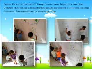 Esquema Corporal é o conhecimento do corpo como um todo e das partes que o compõem.
O objetivo é fazer com que a criança identifique as partes que compõem o corpo, tome consciência
de si mesma, de seus semelhantes e do ambiente que a cerca.
 