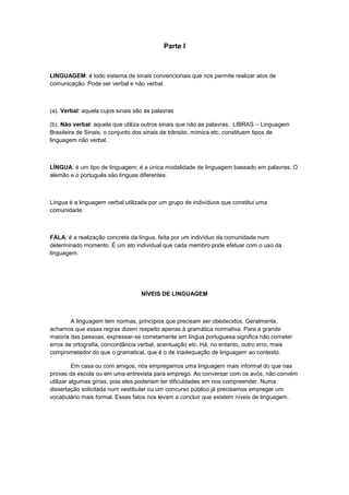 Parte I



LINGUAGEM: é todo sistema de sinais convencionais que nos permite realizar atos de
comunicação. Pode ser verbal e não verbal.



(a). Verbal: aquela cujos sinais são as palavras

(b). Não verbal: aquela que utiliza outros sinais que não as palavras. LIBRAS – Linguagem
Brasileira de Sinais, o conjunto dos sinais de trânsito, mímica etc. constituem tipos de
linguagem não verbal.



LÍNGUA: é um tipo de linguagem; é a única modalidade de linguagem baseado em palavras. O
alemão e o português são línguas diferentes.



Língua é a linguagem verbal utilizada por um grupo de indivíduos que constitui uma
comunidade.



FALA: é a realização concreta da língua, feita por um indivíduo da comunidade num
determinado momento. É um ato individual que cada membro pode efetuar com o uso da
linguagem.




                                   NÍVEIS DE LINGUAGEM



        A linguagem tem normas, princípios que precisam ser obedecidos. Geralmente,
achamos que essas regras dizem respeito apenas à gramática normativa. Para a grande
maioria das pessoas, expressar-se corretamente em língua portuguesa significa não cometer
erros de ortografia, concordância verbal, acentuação etc. Há, no entanto, outro erro, mais
comprometedor do que o gramatical, que é o de inadequação de linguagem ao contexto.

          Em casa ou com amigos, nós empregamos uma linguagem mais informal do que nas
provas da escola ou em uma entrevista para emprego. Ao conversar com os avós, não convém
utilizar algumas gírias, pois eles poderiam ter dificuldades em nos compreender. Numa
dissertação solicitada num vestibular ou um concurso público já precisamos empregar um
vocabulário mais formal. Esses fatos nos levam a concluir que existem níveis de linguagem.
 